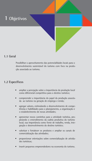 1.1 Geral
Possibilitar o aproveitamento das potencialidades locais para o
desenvolvimento sustentável do turismo com foco na produ-
ção associada ao turismo.
1.2 Específicos
• ampliar a percepção sobre a importância da produção local
como diferencial competitivo para o destino turístico;
• compreender a importância do papel da produção associa-
da ao turismo na geração de emprego e renda;
• agregar valores, estimulando o desenvolvimento de compe-
tências e habilidades para o planejamento, a organização e
o estabelecimento de novas atividades;
• apresentar novos caminhos para a atividade turística, pro-
piciando o entendimento da cadeia produtiva do turismo
local, sua importância como fonte de trabalho, renda, inte-
gração e desenvolvimento do destino turístico;
• valorizar e fortalecer os produtos e ampliar os canais de
comercialização das atividades;
• proporcionar orientações sobre comercialização de ativida-
des turísticas;
• inserir pequenos empreendedores na economia do turismo.
1 Objetivos
 