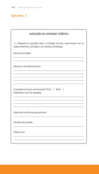 | 80 | PRODUÇÃO ASSOCIADA AO TURISMO
Apêndice 3
AVALIAÇÃO DA ATIVIDADE TURÍSTICA
1.1. Responda às questões sobre a atividade turística, preenchendo com os
dados referentes à atividade a ser inserida no Catálogo:
Nome da atividade:
____________________________________________________________
____________________________________________________________
Descreva a atividade (resumo):
___________________________________________________________
___________________________________________________________
___________________________________________________________
___________________________________________________________
___________________________________________________________
A atividade já existia anteriormente? Sim ( ) Não ( )
Especifique o que foi agregado:
____________________________________________________________
____________________________________________________________
____________________________________________________________
____________________________________________________________
Segmento turístico ao qual pertence:
___________________________________________________________
Duração da atividade:
___________________________________________________________
Público alvo:
___________________________________________________________
___________________________________________________________
 