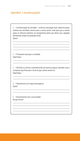 PRODUÇÃO ASSOCIADA AO TURISMO | 83 |
Apêndice 3 (continuação)
( ) Uniformização da atividade - uniforme, decoração local, tabela de preço,
horários das atividades, bancos para o turista sentar, local para que o mesmo
possa se refrescar (sombra), um equipamento perto que oferte suco, salgados
(lembrando sempre da produção local)
Quais?
___________________________________________________________
___________________________________________________________
___________________________________________________________
___________________________________________________________
( ) Transporte local para a atividade
Especifique:
___________________________________________________________
___________________________________________________________
( ) Verificar as normas e procedimentos da aventura segura, exemplo: caso o
transporte seja feito para o local de jipe, cavalo, kombi etc.
Especifique:
___________________________________________________________
___________________________________________________________
( ) Atendimento em línguas estrangeiras
Quais?
___________________________________________________________
___________________________________________________________
( ) Envolvimento com a comunidade
De que forma?
___________________________________________________________
___________________________________________________________
___________________________________________________________
___________________________________________________________
 