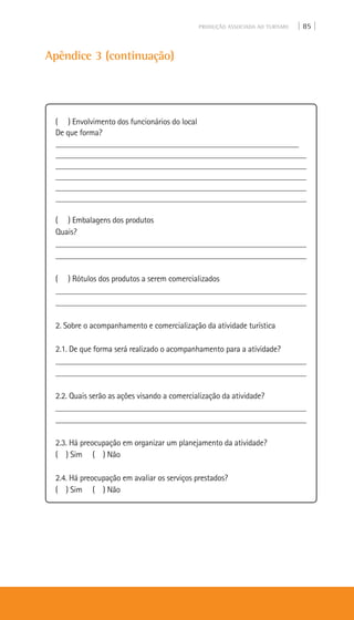 PRODUÇÃO ASSOCIADA AO TURISMO | 85 |
Apêndice 3 (continuação)
( ) Envolvimento dos funcionários do local
De que forma?
___________________________________________________________
___________________________________________________________
___________________________________________________________
___________________________________________________________
___________________________________________________________
___________________________________________________________
( ) Embalagens dos produtos
Quais?
___________________________________________________________
___________________________________________________________
( ) Rótulos dos produtos a serem comercializados
___________________________________________________________
___________________________________________________________
2. Sobre o acompanhamento e comercialização da atividade turística
2.1. De que forma será realizado o acompanhamento para a atividade?
___________________________________________________________
___________________________________________________________
2.2. Quais serão as ações visando a comercialização da atividade?
___________________________________________________________
___________________________________________________________
2.3. Há preocupação em organizar um planejamento da atividade?
( ) Sim ( ) Não
2.4. Há preocupação em avaliar os serviços prestados?
( ) Sim ( ) Não
 