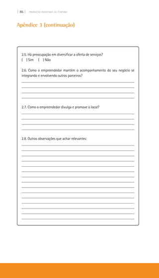 | 86 | PRODUÇÃO ASSOCIADA AO TURISMO
Apêndice 3 (continuação)
2.5. Há preocupação em diversificar a oferta de serviços?
( ) Sim ( ) Não
2.6. Como o empreendedor mantém o acompanhamento do seu negócio se
integrando e envolvendo outros parceiros?
___________________________________________________________
___________________________________________________________
___________________________________________________________
____________________________________________________________
2.7. Como o empreendedor divulga e promove o local?
____________________________________________________________
____________________________________________________________
____________________________________________________________
____________________________________________________________
2.8. Outras observações que achar relevantes:
___________________________________________________________
___________________________________________________________
____________________________________________________________
____________________________________________________________
____________________________________________________________
____________________________________________________________
____________________________________________________________
___________________________________________________________
____________________________________________________________
___________________________________________________________
____________________________________________________________
____________________________________________________________
____________________________________________________________
____________________________________________________________
___________________________________________________________
 