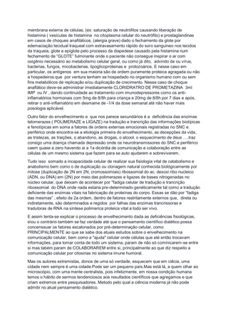 membrana externa de células, (ex: saturação de neutrófilos causando liberação de
histamina ( vesículas de histamina no citoplasma celular do neutrófilo) e prostaglandinas
em casos de choques anafiláticos, (alergia grave) dado o fechamento da glote por
edemaciação tecidual traqueal com extravasamento rápido do soro sanguineo nos tecidos
da traqueia, glote e epiglote pelo processo da diapedese causado pela histamina num
fechamento de “GLOTE” fulminante onde o paciente não consegue inspirar o ar com
oxigênio necessário ao metabolismo celular geral, ou como já dito, advindo de ou vírus,
bacterias, fungos, micobacterias, lipoglicoproteinas e protozoários. E nesse caso em
particular, os antígenos em sua maioria são de ordem puramente proteica agragada ou não
a hospedeiros.que por ventura tenham se hospedado no organismo humano com ou sem
fins metabólicos de replicação e/ou duplicação de crecimento. Nesse caso de choque
anaflático deve-se administrar imediatamente CLORIDRATRO DE PROMETAZINA 3ml
IMP ou IV , dando continuidade ao tratamento com imunodepressores como os anti-
inflamatórios hormonais com 5mg de 8/8h para criança e 20mg de 8/8h por 7 dias e após,
retirar o anti-inflamatório em desmame de -1/4 da dose semanal até não haver mais
posologia aplicável.
Outro fator do envelhecimento e que nos parece secundários é a deficiência das enzimas
telomerazes ( POLIMERAZE e LIGAZE) na tradução e trancrição das informações biotípicas
e fenotípicas em soma a fatores de ordens externas emocionais registradas no SNC e
periférico onde encontra-se a etiologia primeira do envelhecimento, as decepções da vida,
as tristezas, as traições, o abandono, as drogas, o alcool, o esquecimento de deus ….traz
consigo uma doença chamada depressão onde os neurotransmissores do SNC e periférico
caem quase a zero havendo ai a 1a dicórdia de comunicação e colaboração entre as
células de um mesmo sistema que fazem para se auto ajudarem e sobreviverem.
Tudo isso somado a incapacidade celular de realizar sua fisiologia vital de catabolismo e
anabolismo bem como o de duplicação ou clonagem natural conhecida biológicamente por
mitose (duplicação de 2N em 2N, cromossomiais) ribossomial do ac. dexoxi ribo nucleico
(ADN, ou DNA) em (2N) por meio das polimerazes e ligazes de bases nitrogenadas no
núcleo celular, que deixam de acontecer por "fadiga celular de tradução e trancrição
ribossomial do DNA onde nada estaria pre-determinado genéticamente tal como a tradução
deficiente das enzimas vitais na fabricação de proteínas do corpo. Essas se dão por “fadiga
das mesmas” , efeito de 2a ordem, dentro de fatores restritamente externos que, direta ou
indiretamente, são determinados e regidos por falhas das enzimas trancrissoras e
tradutoras de RNA na síntese polimerica proteica vital a todo ser vivo.
E assim tenta-se explicar o processo de envelhecimento dada as deficiências fisiológicas,
eou o contrário também se faz verdade até que o pensamento científico dialético possa
concenssuar os fatores escalonados por pré-determinação celular, como
PRINCIPALMENTE ao que se sabe dos atuais estudos sobre o envelhecimento na
comunicação celular, bem como a "ajuda" celular onde células que até então trocavam
informações, para tomar conta de todo um sistema, param de não só cominicarem-se entre
si mas tabém param de COLABORAREM entre si, principalmente ao que diz respeito a
comunicação celular por citosinas no sistema imune humoral.
Mas os autores extremistas, donos de uma só verdade, esquecem que em ciêcia, uma
cidade nem sempre é uma cidade.Pode ser um pequeno país.Mas está lá, a quem olhar ao
microscópio, com uma mente centralista, pois infelizmente, em nossa condição humana
temos o hábito de sermos tendenciosos aos resultados científicos que agregamos e que
criam extremos entre pesquisadores. Metodo pelo qual a ciência moderna já não pode
admitir no atual pensamento dialético.
 