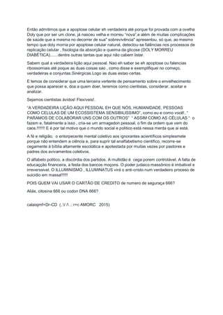 Então admitimos que a apoptose celular eh verdadeira até porque foi provada com a ovelha
Doly que por ser um clone, já nasceu velha e morreu “nova”,e além de muitas complicações
de saúde que a mesma no decorrer de sua" sobrevivência" apresentou, só que, ao mesmo
tempo que doly morria por apoptose celular natural, detectou-se falências nos processos de
replicação celular , fisiologia da absorção e queima da glicose (DOLY MORREU
DIABÈTICA).......dentre outras tantas que aqui não cabem listar.
Sabem qual a verdadeira lição aqui pessoal. Nao eh saber se eh apoptose ou falencias
ribossomiais até poque as duas coisas sao , como disse e exemplifiquei no começo,
verdadeiras e conjuntas.Sinérgicas.Logo as duas estao certas.
E temos de considerar que uma terceira vertente de pensamento sobre o envelhecimento
que possa aparecer e, doa a quem doer, teremos como cientistas, considerar, aceitar e
analizar.
Sejamos cientistas ávidos! Flexíveis!.
“A VERDADEIRA LIÇÂO AQUI PESSOAL EH QUE NÓS, HUMANIDADE, PESSOAS
COMO CELULAS DE UM ECOSSISTEMA SENSIBILISSIMO”, como eu e como você!, “
PARAMOS DE COLABORAR UNS COM OS OUTROS” “ ASSIM COMO AS CÉLULAS “ o
fazem e, fatalmente a isso , cria-se um armagedon pessoal, o fim da ordem que vem do
caos.!!!!!!! E é por tal motivo que o mundo social e politico está nessa merda que ai está.
A fé e religião, o entorpecente mental coletivo aos ignorantes acientíficos simplesmete
porque não entendem a ciência e, para suprir tal analfabetismo cientifico, recorre-se
cegamente à bíblia altamente escolática e apotestada por muitas vezes por pastores e
padres dos avivamentos coletivos.
O alfabeto politico, a discórdia dos partidos. A multidão é cega porem controlável. A falta de
educaçção financeira, a festa dos bancos moçons. O poder judaico massônico é imbativel e
irreverssivel. O ILLUMINISMO , ILLUMINATUS virá o anti-cristo num verdadeiro proceso de
suicidio em massa!!!!!!
POIS QUEM VAI USAR O CARTÃO DE CREDITO de numero de seguraça 666?
Aliás, citosina 666 ou codon DNA 666?
calaisjmf=Dr-CD (.:/ / .: r+c AMORC 2015)
 