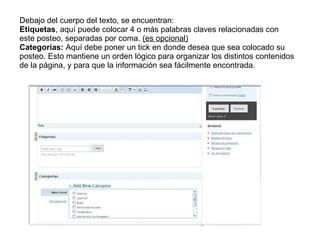 Debajo del cuerpo del texto, se encuentran: Etiquetas , aquí puede colocar 4 o más palabras claves relacionadas con este posteo, separadas por coma.  (es opcional) Categorías:  Aquí debe poner un tick en donde desea que sea colocado su posteo. Esto mantiene un orden lógico para organizar los distintos contenidos de la página, y para que la información sea fácilmente encontrada. 