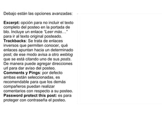 Debajo están las opciones avanzadas: Excerpt:  opción para no incluir el texto completo del posteo en la portada de blo. Incluye un enlace  “Leer más…”   para ir al texto original posteado.  Trackbacks :  Se trata de enlaces inversos que permiten conocer, qué enlaces apuntan hacia un determinado post; de ese modo avisa a otro  weblog  que se está citando uno de sus  posts . De manera  puede agregar direcciones url para dar aviso del posteo. Comments y Pings : por defecto ambas están seleccionadas, es recomendable para que los demás compañeros puedan realizar comentarios con respecto a su posteo. Password protect this post:  es para proteger con contraseña el posteo.  