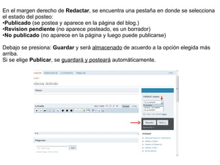 En el margen derecho de  Redactar , se encuentra una pestaña en donde se selecciona  el estado del posteo: Publicado  (se postea y aparece en la página del blog.) Revision pendiente  (no aparece posteado, es un borrador) No publicado  (no aparece en la página y luego puede publicarse) Debajo se presiona:  Guardar  y será  almacenado  de acuerdo a la opción elegida más arriba.  Si se elige  Publicar , se  guardará y posteará  automáticamente. 