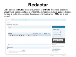 Redactar Debe colocar un  título  y luego el cuerpo de la  entrada . Tiene dos opciones:  Visual  (está seleccionada en la imagen) Es la recomendada ya que puede darle formato al texto sin necesidad de conocer el lenguaje web:  HTML  (es la otra opción). 