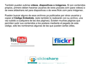 También pueden subirse  videos ,  diapositivas o imágenes.  Si son contenidos propios, primero deben hacerse usuarios de www.youtube.com (para videos) o de www.slideshare.net para diapositivas o de www.flickr.com para imágenes .  Pueden buscar alguno de esos archivos ya publicados por otros usuarios y copiar el  Código Embebido . (esto también lo realizarán con su archivo, una vez subido a cualquiera de las dos páginas). Existen muchas páginas que permiten subir sus contenidos a los posteos mediante el pegado de este código, sólo les nombramos algunas de las que pueden serles útiles.  