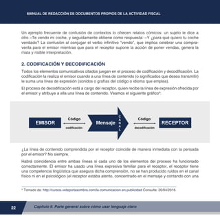MANUAL DE REDACCIÓN DE DOCUMENTOS PROPIOS DE LA ACTIVIDAD FISCAL
22
Un ejemplo frecuente de confusión de contextos lo ofrecen relatos cómicos: un sujeto le dice a
otro –Te vendo mi coche, y seguidamente obtiene como respuesta: –Y ¿para qué quiero tu coche
vendado? La confusión al conjugar el verbo infinitivo “vendo”, que implica celebrar una compra-
venta para el emisor mientras que para el receptor supone la acción de poner vendas, genera la
mala y risible interpretación.
2. CODIFICACIÓN Y DECODIFICACIÓN
Todos los elementos comunicativos citados juegan en el proceso de codificación y decodificación. La
codificación la realiza el emisor cuando a una línea de contenido (o significados que desea transmitir)
le suma una línea de expresión (sonidos o grafías del código o idioma que emplea).
El proceso de decodificación está a cargo del receptor, quien recibe la línea de expresión ofrecida por
el emisor y atribuye a ella una línea de contenido. Veamos el siguiente gráfico4
:
¿La línea de contenido comprendida por el receptor coincide de manera inmediata con la pensada
por el emisor? No siempre.
Habrá coincidencia entre ambas líneas si cada uno de los elementos del proceso ha funcionado
correctamente. El emisor ha usado una línea expresiva familiar para el receptor, el receptor tiene
una competencia lingüística que asegura dicha comprensión, no se han producido ruidos en el canal
físico ni en el psicológico (el receptor estaba atento, concentrado en el mensaje y contando con una
4	
Tomado de: http://cursos.veteporlasombra.com/la-comunicacion-en-publicidad Consulta: 20/04/2016.
Capítulo II. Parte general sobre cómo usar lenguaje claro
Código
codificación decodificación
Código
Mensaje
C
A
N
A
L
RECEPTOREMISOR
 
