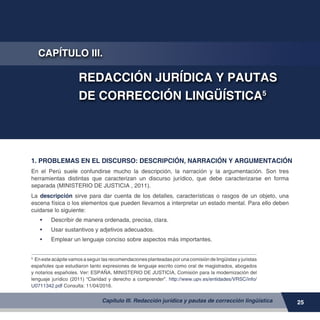 MANUAL DE REDACCIÓN DE DOCUMENTOS PROPIOS DE LA ACTIVIDAD FISCAL
25Capítulo III. Redacción jurídica y pautas de corrección lingüística
CAPÍTULO III.
REDACCIÓN JURÍDICA Y PAUTAS
DE CORRECCIÓN LINGÜÍSTICA5
1. PROBLEMAS EN EL DISCURSO: DESCRIPCIÓN, NARRACIÓN Y ARGUMENTACIÓN
5	
Enesteacápitevamosaseguirlasrecomendacionesplanteadasporunacomisióndelingüistasyjuristas
españoles que estudiaron tanto expresiones de lenguaje escrito como oral de magistrados, abogados
y notarios españoles. Ver: ESPAÑA, MINISTERIO DE JUSTICIA, Comisión para la modernización del
lenguaje jurídico (2011) “Claridad y derecho a comprender”. http://www.upv.es/entidades/VRSC/info/
U0711342.pdf Consulta: 11/04/2016.
En el Perú suele confundirse mucho la descripción, la narración y la argumentación. Son tres
herramientas distintas que caracterizan un discurso jurídico, que debe caracterizarse en forma
separada (MINISTERIO DE JUSTICIA , 2011).
La descripción sirve para dar cuenta de los detalles, características o rasgos de un objeto, una
escena física o los elementos que pueden llevarnos a interpretar un estado mental. Para ello deben
cuidarse lo siguiente:
•	 	Describir de manera ordenada, precisa, clara.
•	 	Usar sustantivos y adjetivos adecuados.
•	 	Emplear un lenguaje conciso sobre aspectos más importantes.
 