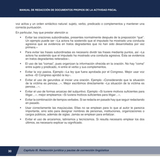 MANUAL DE REDACCIÓN DE DOCUMENTOS PROPIOS DE LA ACTIVIDAD FISCAL
30
voz activa y un orden sintáctico natural: sujeto, verbo, predicado o complementos y mantener una
correcta puntuación.
En particular, hay que prestar atención a:
•	 Evitar las oraciones subordinadas, presentes normalmente después de la preposición “que”.
Un ejemplo puede ser –La actora ha sostenido que el imputado ha mostrado una conducta
agresiva que se evidencia en tratos degradantes que no han sido desarrollados por vez
primera.–
•	 Para evitar las frases subordinadas es necesario dividir las frases mediante puntos, así –La
actora ha sostenido que el imputado ha mostrado una conducta agresiva. Ésta se evidencia
en tratos degradantes reiterados–.
•	 El uso de las “comas”, pues organizan la información ofrecida en la oración. No hay “coma”
entre sujeto y predicado, ni entre el verbo y sus complementos.
•	 Evitar la voz pasiva, Ejemplo –La ley que fuera aprobada por el Congreso. Mejor usar voz
activa –El Congreso aprobó la ley–.
•	 Evitar el uso de gerundios al iniciar una oración. Ejemplo –Considerando que la situación
de la víctima es penosa…–. Mejor escribimos directamente –La situación de la víctima es
penosa…–.
•	 Evitar el uso de formas arcaicas del subjuntivo. Ejemplo –Si tuviere motivos suficientes para
litigar…–. mejor empleamos –Si tuviera motivos suficientes para litigar…–.
•	 Evitar la combinación de tiempos verbales. Si se redacta en pasado hay que seguir redactando
en pasado.
•	 Usar correctamente las mayúsculas. Ellas no se emplean para lo que al autor le parezca
importante, sino sólo para designar nombres de personas, instituciones, organizaciones o
cargos públicos, además de siglas. Jamás se emplean para enfatizar.
•	 Evitar el uso de arcaísmos, latinismos y tecnicismos. Si resulta necesario emplear los dos
últimos, es necesario explicar su significado.
Capítulo III. Redacción jurídica y pautas de corrección lingüística
 