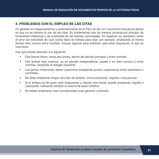 MANUAL DE REDACCIÓN DE DOCUMENTOS PROPIOS DE LA ACTIVIDAD FISCAL
31
4. PROBLEMAS CON EL EMPLEO DE LAS CITAS
En general en hispanoamérica y particularmente en el Perú se lee con muchísima frecuencia textos
en que no se domina el uso de las citas. Es fundamental citar de manera correcta por principio de
honestidad intelectual y de publicidad de las fuentes consultadas. En especial, es necesario evitar
el error tan extendido de usar varios tipos de énfasis para citar, por ejemplo, empleando al mismo
tiempo letra cursiva entre comillas. Incluso algunos para enfatizar usan letra mayúscula, lo que es
incorrecto.
Hay que prestar atención a lo siguiente:
•	 Cita textual breve, hasta dos líneas, dentro del párrafo principal y entre comillas.
•	 Cita textual más extensa, va en párrafo independiente, puede ir en letra cursiva o entre
comillas, sangrada al margen izquierdo.
•	 Las partes irrelevantes deben suprimirse empleando puntos suspensivos entre paréntesis o
corchetes.
•	 No debe emplearse ningún otro tipo de énfasis, como subrayado, negrilla o mayúsculas.
•	 Si el énfasis es de quien está redactando y citando otra fuente, puede emplearse negrilla o
subrayado, indicando siempre la autoría de quien enfatiza.
•	 No deben emplearse citas concatenadas pues generan confusión.
Capítulo III. Redacción jurídica y pautas de corrección lingüística
 