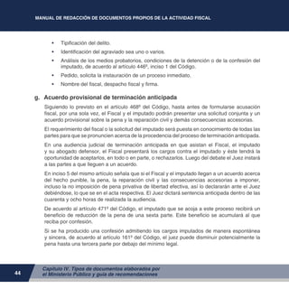 MANUAL DE REDACCIÓN DE DOCUMENTOS PROPIOS DE LA ACTIVIDAD FISCAL
44
•	 Tipificación del delito.
•	 Identificación del agraviado sea uno o varios.
•	 Análisis de los medios probatorios, condiciones de la detención o de la confesión del
imputado, de acuerdo al artículo 446º, inciso 1 del Código.
•	 Pedido, solicita la instauración de un proceso inmediato.
•	 Nombre del fiscal, despacho fiscal y firma.
g.	 Acuerdo provisional de terminación anticipada
Siguiendo lo previsto en el artículo 468º del Código, hasta antes de formularse acusación
fiscal, por una sola vez, el Fiscal y el imputado podrán presentar una solicitud conjunta y un
acuerdo provisional sobre la pena y la reparación civil y demás consecuencias accesorias.
El requerimiento del fiscal o la solicitud del imputado será puesta en conocimiento de todas las
partes para que se pronuncien acerca de la procedencia del proceso de terminación anticipada.
En una audiencia judicial de terminación anticipada en que asistan el Fiscal, el imputado
y su abogado defensor, el Fiscal presentará los cargos contra el imputado y éste tendrá la
oportunidad de aceptarlos, en todo o en parte, o rechazarlos. Luego del debate el Juez instará
a las partes a que lleguen a un acuerdo.
En inciso 5 del mismo artículo señala que si el Fiscal y el imputado llegan a un acuerdo acerca
del hecho punible, la pena, la reparación civil y las consecuencias accesorias a imponer,
incluso la no imposición de pena privativa de libertad efectiva, así lo declararán ante el Juez
debiéndose, lo que se en el acta respectiva. El Juez dictará sentencia anticipada dentro de las
cuarenta y ocho horas de realizada la audiencia.
De acuerdo al artículo 471º del Código, el imputado que se acoja a este proceso recibirá un
beneficio de reducción de la pena de una sexta parte. Este beneficio se acumulará al que
reciba por confesión.
Si se ha producido una confesión admitiendo los cargos imputados de manera espontánea
y sincera, de acuerdo al artículo 161º del Código, el juez puede disminuir potencialmente la
pena hasta una tercera parte por debajo del mínimo legal.
Capítulo IV. Tipos de documentos elaborados por
el Ministerio Público y guía de recomendaciones
 