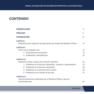 MANUAL DE REDACCIÓN DE DOCUMENTOS PROPIOS DE LA ACTIVIDAD FISCAL
5
CONTENIDO
PRESENTACIÓN	 9
PRÓLOGO	 11
INTRODUCCIÓN 	 13
CAPÍTULO I.
Diagnóstico de la redacción de documentos por fiscales del Ministerio Público	 15
CAPÍTULO II.
Cómo usar el lenguaje claro 	 19
1.	 El proceso de comunicación	 19
2.	 Codificación y decodificación	 22
CAPÍTULO III.
Redacción jurídica y pautas de corrección lingüística	 25
1.	 Problemas en el discurso: Descripción, narración y argumentación	 25
2.	 Problemas en la estructura del párrafo 	 28
3.	 Problemas en la estructura de la oración 	 29
4.	 Problemas con el empleo de las citas 	 31
CAPÍTULO IV.
Tipos de documentos elaborados por el Ministerio Público y guía de
recomendaciones	33
Contenido
 
