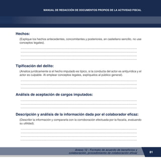 81
MANUAL DE REDACCIÓN DE DOCUMENTOS PROPIOS DE LA ACTIVIDAD FISCAL
Anexo 12 : Formato de acuerdo de beneficios y
colaboración, procedimiento de colaboración eficaz
Hechos:
(Explique los hechos antecedentes, concomitantes y posteriores, en castellano sencillo, no use
conceptos legales).
.................................................................................................................................................
.................................................................................................................................................
.................................................................................................................................................
.................................................................................................................................................
Tipificación del delito:
(Analice jurídicamente si el hecho imputado es típico, si la conducta del actor es antijurídica y el
actor es culpable. Al emplear conceptos legales, explíquelos al público general).
.................................................................................................................................................
.................................................................................................................................................
.................................................................................................................................................
Análisis de aceptación de cargos imputados:
.................................................................................................................................................
.................................................................................................................................................
.................................................................................................................................................
Descripción y análisis de la información dada por el colaborador eficaz:
(Describir la información y compararla con la corroboración efectuada por la fiscalía, evaluando
su utilidad).
.................................................................................................................................................
.................................................................................................................................................
.................................................................................................................................................
.................................................................................................................................................
 