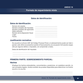 91
ANEXO 16
Formato de requerimiento mixto
Anexo 16: Formato de requerimiento mixto
Datos de identificación:
Datos de identificación:
Número de carpeta: 	 ......................................................
Nombre completo del imputado: 	 ......................................................
Nombre completo del agraviado: 	 ......................................................
Delito atribuido:	 ......................................................
Número de la disposición fiscal:	 ......................................................
Lugar:	 ......................................................
Fecha:	 ......................................................
Justificación normativa:
De acuerdo al artículo 348º del Código Procesal Penal, el sobreseimiento puede ser total o
parcial, este último se presenta cuando el fiscal presenta una acusación formulando cargos
sólo por algunos delitos o imputados, sin comprender a todos.
Datos de identificación del imputado:
.................................................................................................................................................
.................................................................................................................................................
.................................................................................................................................................
PRIMERA PARTE: SOBRESEIMIENTO PARCIAL:
Hechos:
(Explique los hechos antecedentes, concomitantes y posteriores, en castellano sencillo, no
use conceptos legales. Analice también las pruebas disponibles para determinar si el hecho
ocurrió o no ocurrió)
.................................................................................................................................................
.................................................................................................................................................
 