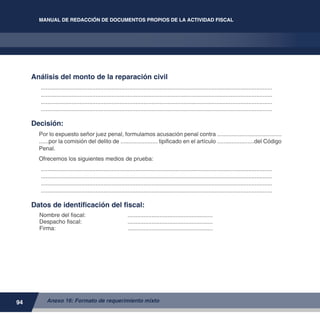 94
MANUAL DE REDACCIÓN DE DOCUMENTOS PROPIOS DE LA ACTIVIDAD FISCAL
Anexo 16: Formato de requerimiento mixto
MANUAL DE REDACCIÓN DE DOCUMENTOS PROPIOS DE LA ACTIVIDAD FISCAL
Análisis del monto de la reparación civil
.................................................................................................................................................
.................................................................................................................................................
.................................................................................................................................................
.................................................................................................................................................
Decisión:
Por lo expuesto señor juez penal, formulamos acusación penal contra ........................................
......por la comisión del delito de ....................... tipificado en el artículo .......................del Código
Penal.
Ofrecemos los siguientes medios de prueba:
.................................................................................................................................................
.................................................................................................................................................
.................................................................................................................................................
.................................................................................................................................................
Datos de identificación del fiscal:
Nombre del fiscal:	 ......................................................
Despacho fiscal:	 ......................................................
Firma:	 ......................................................
 