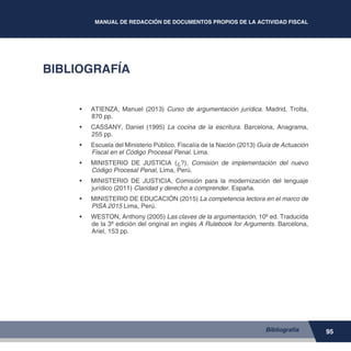 95
MANUAL DE REDACCIÓN DE DOCUMENTOS PROPIOS DE LA ACTIVIDAD FISCAL
BIBLIOGRAFÍA
•	 ATIENZA, Manuel (2013) Curso de argumentación jurídica. Madrid, Trotta,
870 pp.
•	 CASSANY, Daniel (1995) La cocina de la escritura. Barcelona, Anagrama,
255 pp.
•	 Escuela del Ministerio Público. Fiscalía de la Nación (2013) Guía de Actuación
Fiscal en el Código Procesal Penal. Lima.
•	 MINISTERIO DE JUSTICIA (¿?), Comisión de implementación del nuevo
Código Procesal Penal, Lima, Perú.
•	 MINISTERIO DE JUSTICIA, Comisión para la modernización del lenguaje
jurídico (2011) Claridad y derecho a comprender. España.
•	 MINISTERIO DE EDUCACIÓN (2015) La competencia lectora en el marco de
PISA 2015 Lima, Perú.
•	 WESTON, Anthony (2005) Las claves de la argumentación, 10º ed. Traducida
de la 3º edición del original en inglés A Rulebook for Arguments. Barcelona,
Ariel, 153 pp.
Bibliografía
 