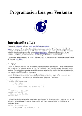 Programacion Lua por Venkman
Introducción a Lua
Escrito por Venkman bajo una licencia de Creative Commons
Lua es un lenguaje de scripting diseñado con el principal objetivo de ser ligero y extensible. El
pequeño tamaño de su runtime y su API C sencilla han hecho que sea elegido en muchas ocasiones
para ser embebido en aplicaciones como nmap o Monotone, o en multitud de juegos (WOW,
FarCry...). De hecho, viene utilizándose en videojuegos desde hace unos diez años.
Lua apareció por primera vez en 1998 y tiene su origen en la Universidad Pontifica Católica de Rio
de Janeiro [PUC-Rio].
El lenguaje
Lua es un lenguaje sencillo. Una de sus principales influencias declaradas es Lisp y su idea de una
única estructura, la lista. En el caso de Lua, esta estructura clave fundamental de su arquitectura es
la tabla. Como lenguaje más parecido podría nombrarse Javascript. Ambos son lenguajes de script,
con soporte para OO basada en prototipos.
Lua es rápido para su naturaleza interpretada; suele quedar en buen lugar en las comparativas.
La sintaxis recuerda a una mezcla de Pascal con otros lenguajes. Un clásico:
-- Una función:
function diHola(persona)
-- Un bucle:
for i=1,3 do
print("Hola " .. persona .. "!")
end
end
print("¿Cómo te llamas?")
nombre = io.read()
-- Llamada a una función:
diHola(nombre)
Lua soporta un estilo procedural imperativo, pero también un estilo funcional. De hecho, en Lua las
funciones son entidades de primera categoría. La función del ejemplo anterior, en realidad se
interpreta como:
diHola = function(persona)
print("Hola " .. persona .. "!")
 