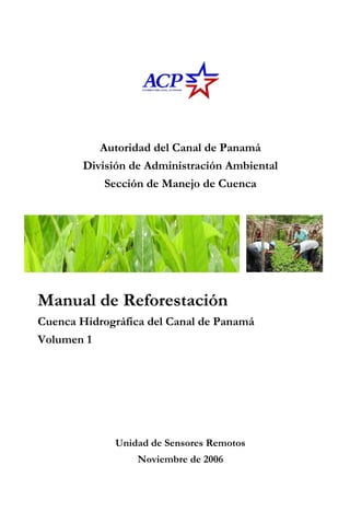 Autoridad del Canal de Panamá
        División de Administración Ambiental
            Sección de Manejo de Cuenca




Manual de Reforestación
Cuenca Hidrográfica del Canal de Panamá
Volumen 1




             Unidad de Sensores Remotos
                  Noviembre de 2006
 