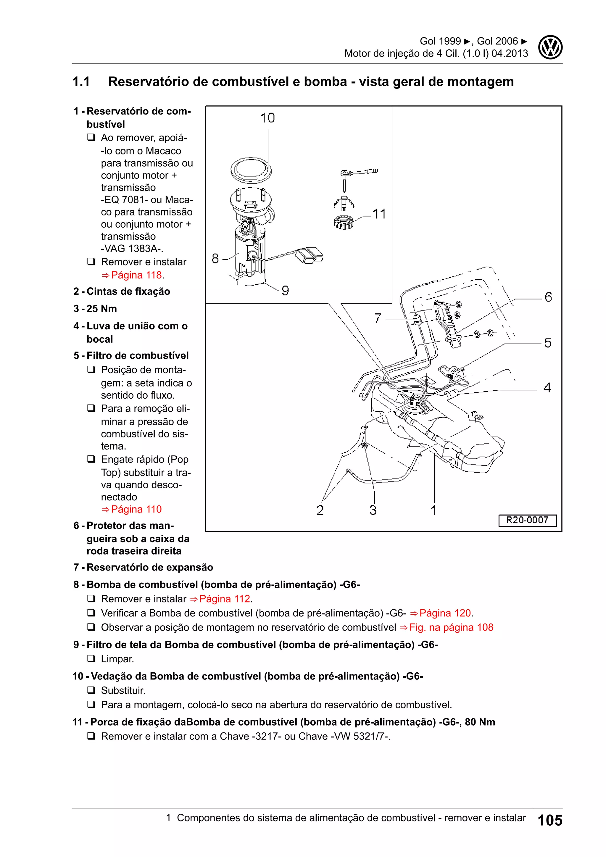 1.1 Reservatório de combustível e bomba - vista geral de montagem
1 - Reservatório de com-
bustível
q Ao remover, apoiá-
-lo com o Macaco
para transmissão ou
conjunto motor +
transmissão
-EQ 7081- ou Maca-
co para transmissão
ou conjunto motor +
transmissão
-VAG 1383A-.
q Remover e instalar
⇒ Página 118.
2 - Cintas de fixação
3 - 25 Nm
4 - Luva de união com o
bocal
5 - Filtro de combustível
q Posição de monta-
gem: a seta indica o
sentido do fluxo.
q Para a remoção eli-
minar a pressão de
combustível do sis-
tema.
q Engate rápido (Pop
Top) substituir a tra-
va quando desco-
nectado
⇒ Página 110
6 - Protetor das man-
gueira sob a caixa da
roda traseira direita
7 - Reservatório de expansão
8 - Bomba de combustível (bomba de pré-alimentação) -G6-
q Remover e instalar ⇒ Página 112.
q Verificar a Bomba de combustível (bomba de pré-alimentação) -G6- ⇒ Página 120.
q Observar a posição de montagem no reservatório de combustível ⇒ Fig. na página 108
9 - Filtro de tela da Bomba de combustível (bomba de pré-alimentação) -G6-
q Limpar.
10 - Vedação da Bomba de combustível (bomba de pré-alimentação) -G6-
q Substituir.
q Para a montagem, colocá-lo seco na abertura do reservatório de combustível.
11 - Porca de fixação daBomba de combustível (bomba de pré-alimentação) -G6-, 80 Nm
q Remover e instalar com a Chave -3217- ou Chave -VW 5321/7-.
Gol 1999 ▶, Gol 2006 ▶
Motor de injeção de 4 Cil. (1.0 l) 04.2013
3
1 Componentes do sistema de alimentação de combustível - remover e instalar 105
 
