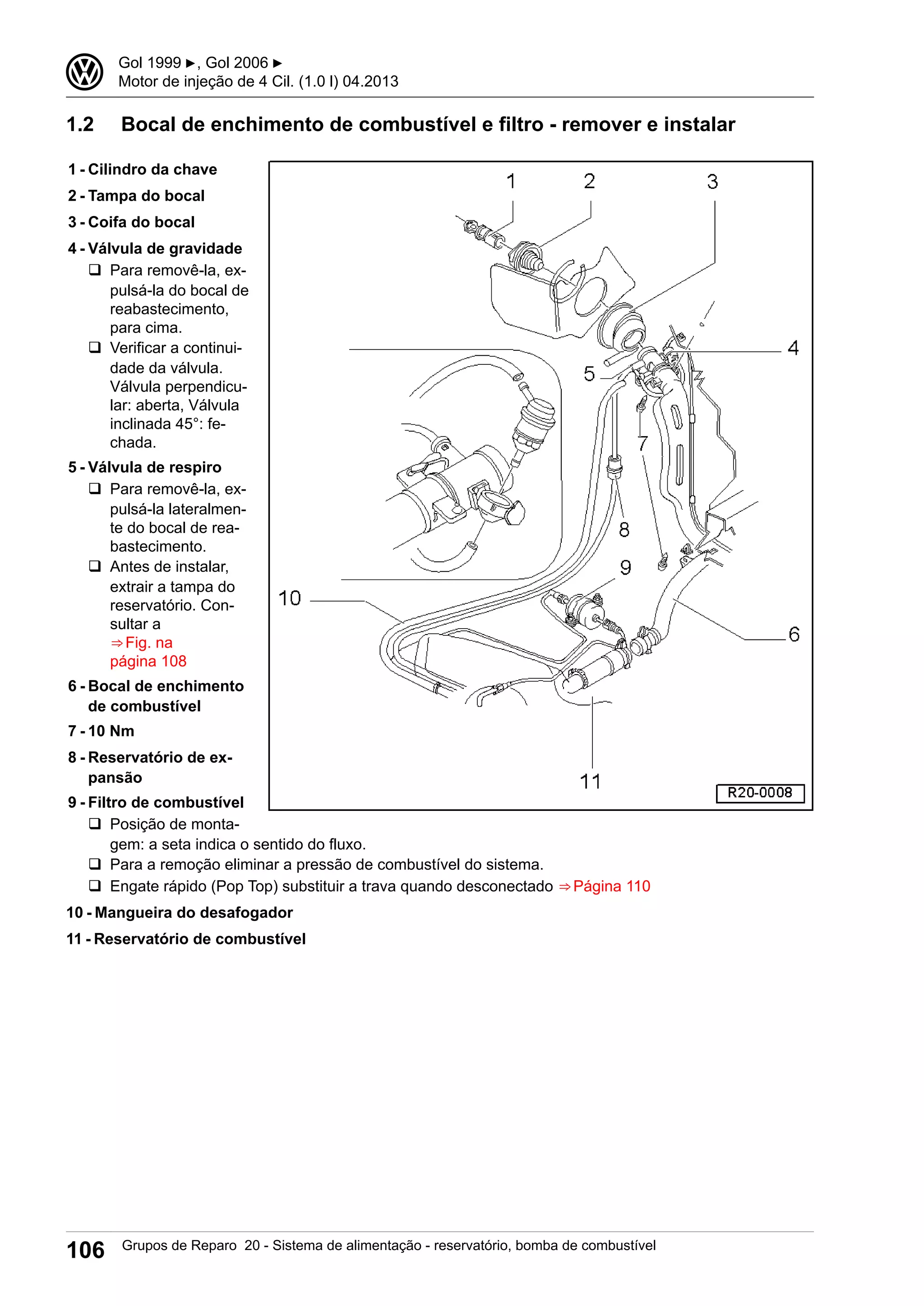 1.2 Bocal de enchimento de combustível e filtro - remover e instalar
1 - Cilindro da chave
2 - Tampa do bocal
3 - Coifa do bocal
4 - Válvula de gravidade
q Para removê-la, ex-
pulsá-la do bocal de
reabastecimento,
para cima.
q Verificar a continui-
dade da válvula.
Válvula perpendicu-
lar: aberta, Válvula
inclinada 45°: fe-
chada.
5 - Válvula de respiro
q Para removê-la, ex-
pulsá-la lateralmen-
te do bocal de rea-
bastecimento.
q Antes de instalar,
extrair a tampa do
reservatório. Con-
sultar a
⇒ Fig. na
página 108
6 - Bocal de enchimento
de combustível
7 - 10 Nm
8 - Reservatório de ex-
pansão
9 - Filtro de combustível
q Posição de monta-
gem: a seta indica o sentido do fluxo.
q Para a remoção eliminar a pressão de combustível do sistema.
q Engate rápido (Pop Top) substituir a trava quando desconectado ⇒ Página 110
10 - Mangueira do desafogador
11 - Reservatório de combustível
3 Gol 1999 ▶, Gol 2006 ▶
Motor de injeção de 4 Cil. (1.0 l) 04.2013
106 Grupos de Reparo 20 - Sistema de alimentação - reservatório, bomba de combustível
 