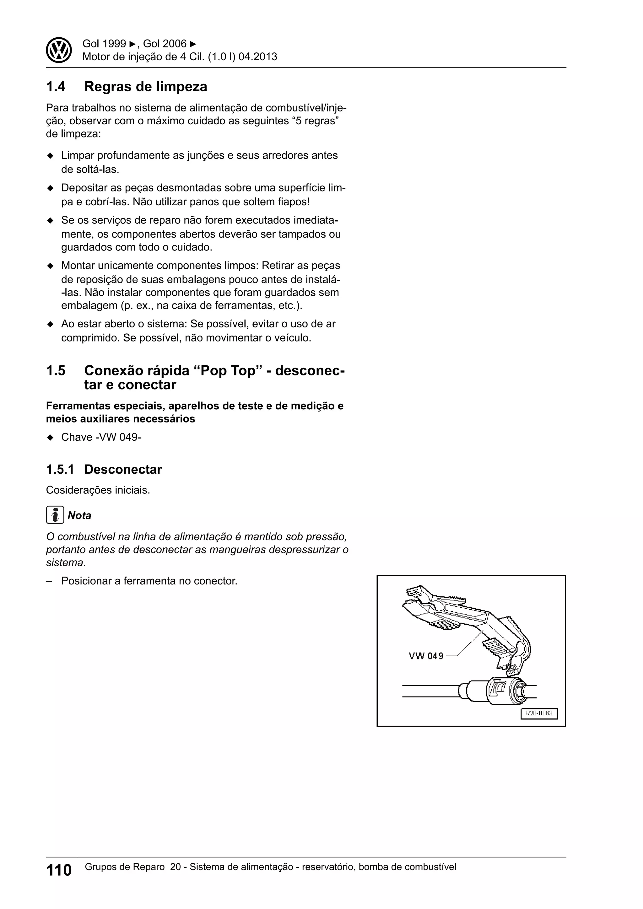 1.4 Regras de limpeza
Para trabalhos no sistema de alimentação de combustível/inje-
ção, observar com o máximo cuidado as seguintes “5 regras”
de limpeza:
◆ Limpar profundamente as junções e seus arredores antes
de soltá-las.
◆ Depositar as peças desmontadas sobre uma superfície lim-
pa e cobrí-las. Não utilizar panos que soltem fiapos!
◆ Se os serviços de reparo não forem executados imediata-
mente, os componentes abertos deverão ser tampados ou
guardados com todo o cuidado.
◆ Montar unicamente componentes limpos: Retirar as peças
de reposição de suas embalagens pouco antes de instalá-
-las. Não instalar componentes que foram guardados sem
embalagem (p. ex., na caixa de ferramentas, etc.).
◆ Ao estar aberto o sistema: Se possível, evitar o uso de ar
comprimido. Se possível, não movimentar o veículo.
1.5 Conexão rápida “Pop Top” - desconec-
tar e conectar
Ferramentas especiais, aparelhos de teste e de medição e
meios auxiliares necessários
◆ Chave -VW 049-
1.5.1 Desconectar
Cosiderações iniciais.
Nota
O combustível na linha de alimentação é mantido sob pressão,
portanto antes de desconectar as mangueiras despressurizar o
sistema.
– Posicionar a ferramenta no conector.
3 Gol 1999 ▶, Gol 2006 ▶
Motor de injeção de 4 Cil. (1.0 l) 04.2013
110 Grupos de Reparo 20 - Sistema de alimentação - reservatório, bomba de combustível
 