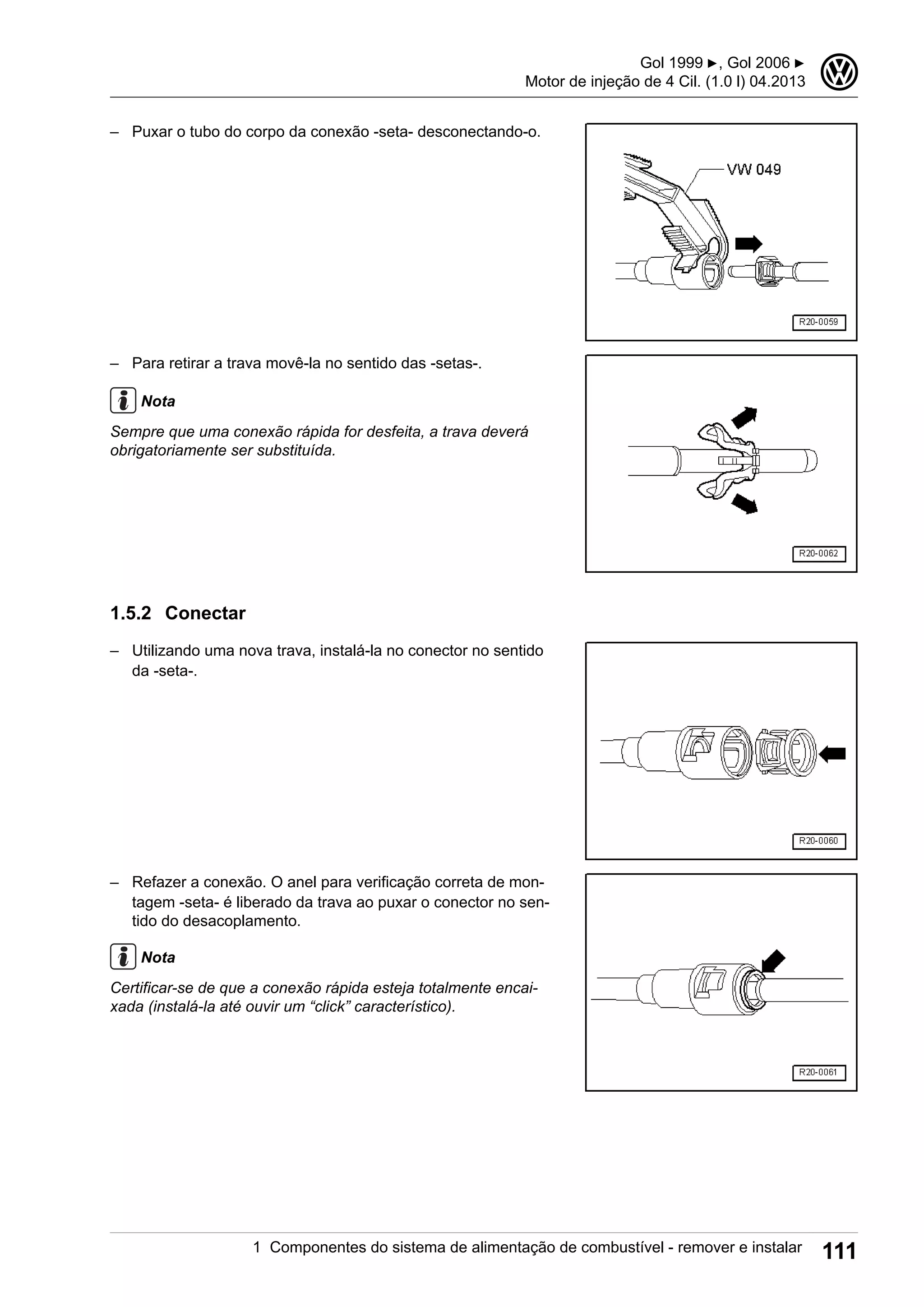 – Puxar o tubo do corpo da conexão -seta- desconectando-o.
– Para retirar a trava movê-la no sentido das -setas-.
Nota
Sempre que uma conexão rápida for desfeita, a trava deverá
obrigatoriamente ser substituída.
1.5.2 Conectar
– Utilizando uma nova trava, instalá-la no conector no sentido
da -seta-.
– Refazer a conexão. O anel para verificação correta de mon-
tagem -seta- é liberado da trava ao puxar o conector no sen-
tido do desacoplamento.
Nota
Certificar-se de que a conexão rápida esteja totalmente encai-
xada (instalá-la até ouvir um “click” característico).
Gol 1999 ▶, Gol 2006 ▶
Motor de injeção de 4 Cil. (1.0 l) 04.2013
3
1 Componentes do sistema de alimentação de combustível - remover e instalar 111
 