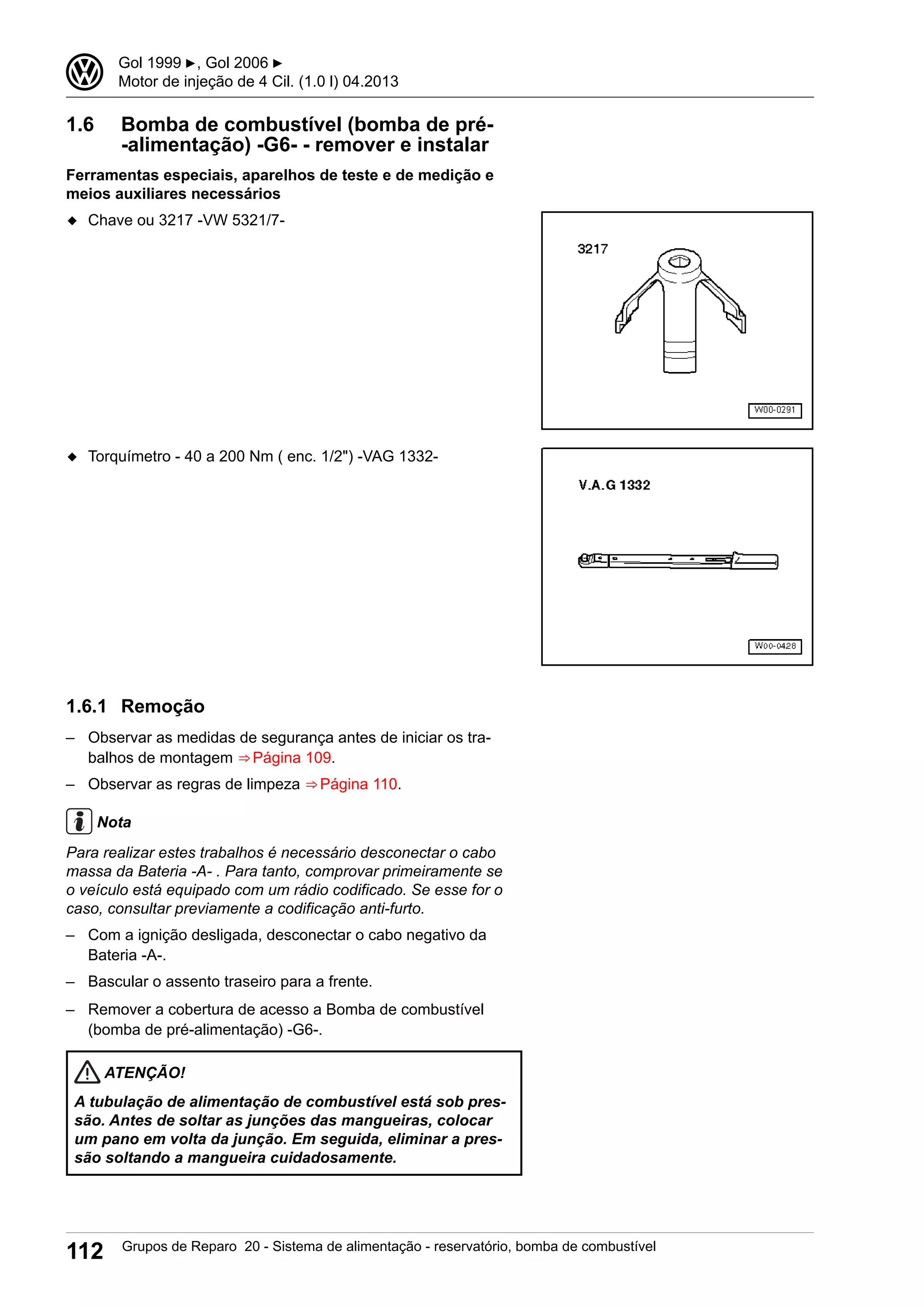 1.6 Bomba de combustível (bomba de pré-
-alimentação) -G6- - remover e instalar
Ferramentas especiais, aparelhos de teste e de medição e
meios auxiliares necessários
◆ Chave ou 3217 -VW 5321/7-
◆ Torquímetro - 40 a 200 Nm ( enc. 1/2") -VAG 1332-
1.6.1 Remoção
– Observar as medidas de segurança antes de iniciar os tra-
balhos de montagem ⇒ Página 109.
– Observar as regras de limpeza ⇒ Página 110.
Nota
Para realizar estes trabalhos é necessário desconectar o cabo
massa da Bateria -A- . Para tanto, comprovar primeiramente se
o veículo está equipado com um rádio codificado. Se esse for o
caso, consultar previamente a codificação anti-furto.
– Com a ignição desligada, desconectar o cabo negativo da
Bateria -A-.
– Bascular o assento traseiro para a frente.
– Remover a cobertura de acesso a Bomba de combustível
(bomba de pré-alimentação) -G6-.
ATENÇÃO!
A tubulação de alimentação de combustível está sob pres-
são. Antes de soltar as junções das mangueiras, colocar
um pano em volta da junção. Em seguida, eliminar a pres-
são soltando a mangueira cuidadosamente.
3 Gol 1999 ▶, Gol 2006 ▶
Motor de injeção de 4 Cil. (1.0 l) 04.2013
112 Grupos de Reparo 20 - Sistema de alimentação - reservatório, bomba de combustível
 
