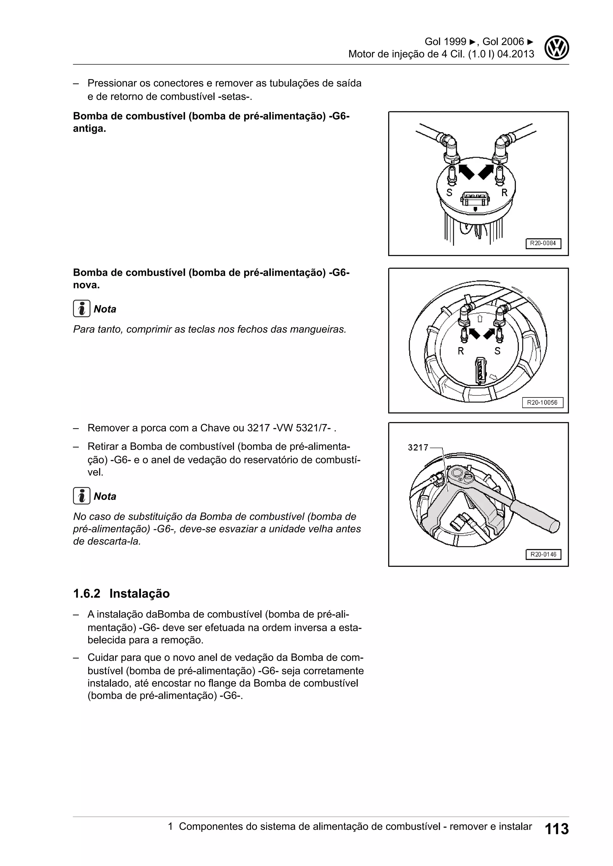 – Pressionar os conectores e remover as tubulações de saída
e de retorno de combustível -setas-.
Bomba de combustível (bomba de pré-alimentação) -G6-
antiga.
Bomba de combustível (bomba de pré-alimentação) -G6-
nova.
Nota
Para tanto, comprimir as teclas nos fechos das mangueiras.
– Remover a porca com a Chave ou 3217 -VW 5321/7- .
– Retirar a Bomba de combustível (bomba de pré-alimenta-
ção) -G6- e o anel de vedação do reservatório de combustí-
vel.
Nota
No caso de substituição da Bomba de combustível (bomba de
pré-alimentação) -G6-, deve-se esvaziar a unidade velha antes
de descarta-la.
1.6.2 Instalação
– A instalação daBomba de combustível (bomba de pré-ali-
mentação) -G6- deve ser efetuada na ordem inversa a esta-
belecida para a remoção.
– Cuidar para que o novo anel de vedação da Bomba de com-
bustível (bomba de pré-alimentação) -G6- seja corretamente
instalado, até encostar no flange da Bomba de combustível
(bomba de pré-alimentação) -G6-.
Gol 1999 ▶, Gol 2006 ▶
Motor de injeção de 4 Cil. (1.0 l) 04.2013
3
1 Componentes do sistema de alimentação de combustível - remover e instalar 113
 