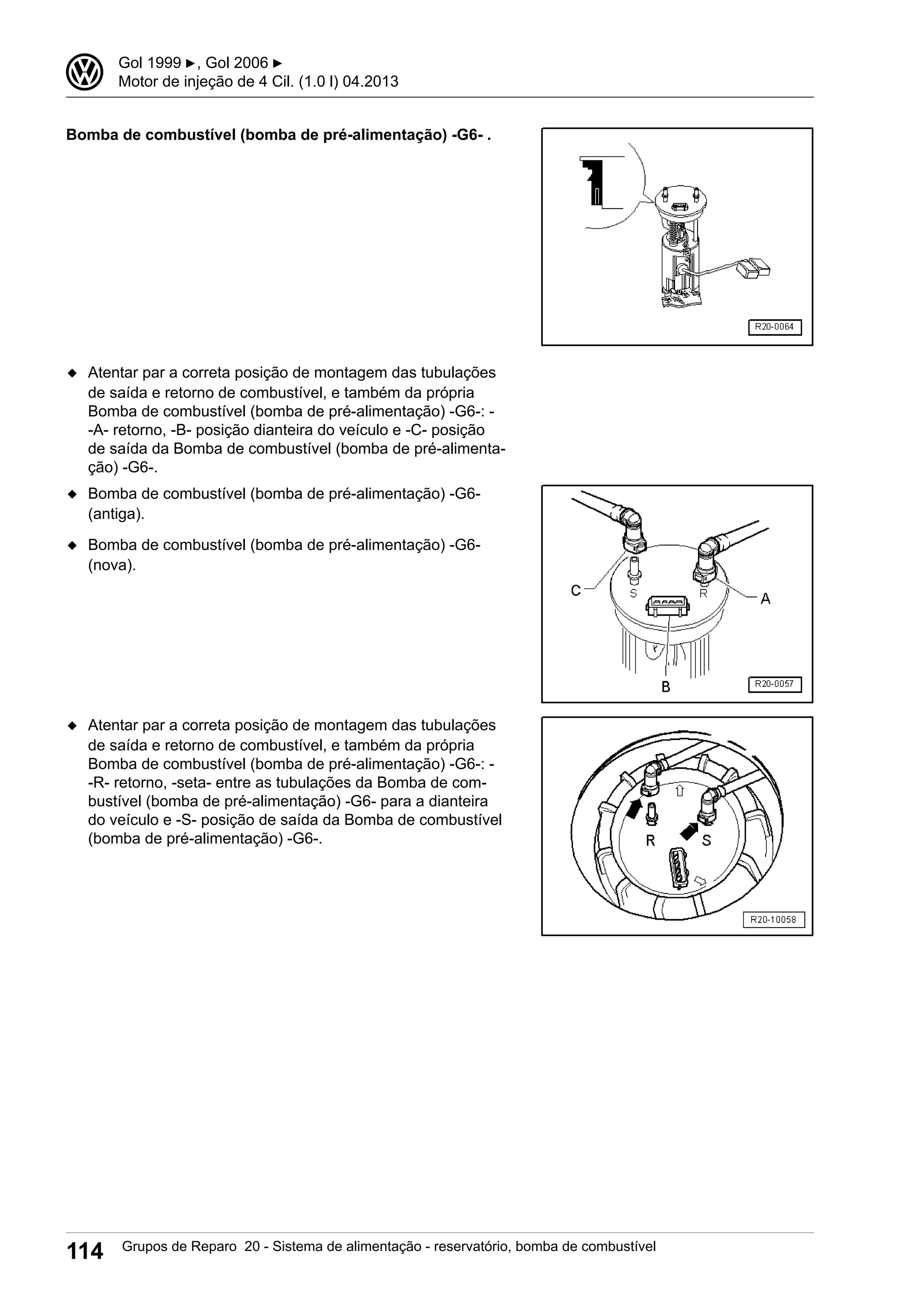 Bomba de combustível (bomba de pré-alimentação) -G6- .
◆ Atentar par a correta posição de montagem das tubulações
de saída e retorno de combustível, e também da própria
Bomba de combustível (bomba de pré-alimentação) -G6-: -
-A- retorno, -B- posição dianteira do veículo e -C- posição
de saída da Bomba de combustível (bomba de pré-alimenta-
ção) -G6-.
◆ Bomba de combustível (bomba de pré-alimentação) -G6-
(antiga).
◆ Bomba de combustível (bomba de pré-alimentação) -G6-
(nova).
◆ Atentar par a correta posição de montagem das tubulações
de saída e retorno de combustível, e também da própria
Bomba de combustível (bomba de pré-alimentação) -G6-: -
-R- retorno, -seta- entre as tubulações da Bomba de com-
bustível (bomba de pré-alimentação) -G6- para a dianteira
do veículo e -S- posição de saída da Bomba de combustível
(bomba de pré-alimentação) -G6-.
3 Gol 1999 ▶, Gol 2006 ▶
Motor de injeção de 4 Cil. (1.0 l) 04.2013
114 Grupos de Reparo 20 - Sistema de alimentação - reservatório, bomba de combustível
 