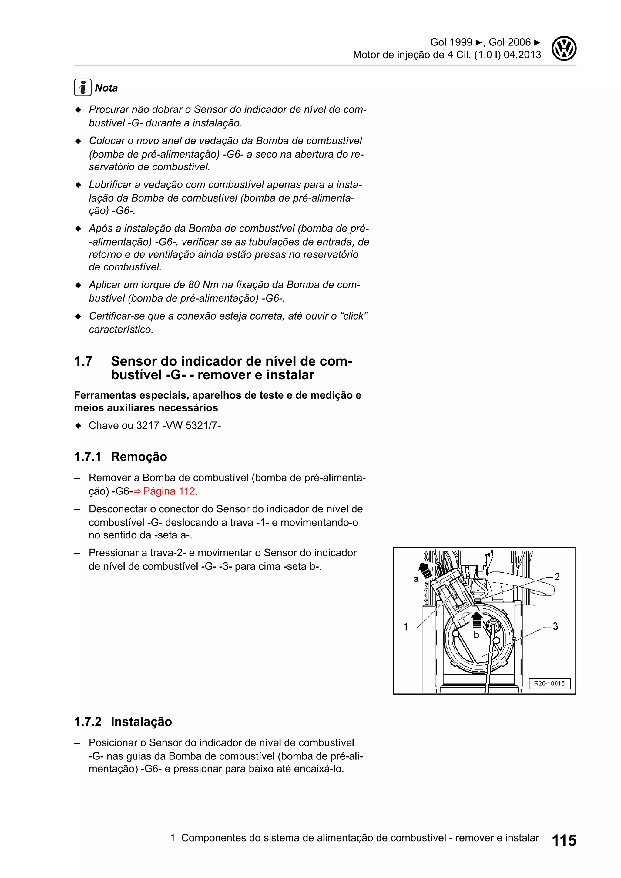 Nota
◆ Procurar não dobrar o Sensor do indicador de nível de com-
bustível -G- durante a instalação.
◆ Colocar o novo anel de vedação da Bomba de combustível
(bomba de pré-alimentação) -G6- a seco na abertura do re-
servatório de combustível.
◆ Lubrificar a vedação com combustível apenas para a insta-
lação da Bomba de combustível (bomba de pré-alimenta-
ção) -G6-.
◆ Após a instalação da Bomba de combustível (bomba de pré-
-alimentação) -G6-, verificar se as tubulações de entrada, de
retorno e de ventilação ainda estão presas no reservatório
de combustível.
◆ Aplicar um torque de 80 Nm na fixação da Bomba de com-
bustível (bomba de pré-alimentação) -G6-.
◆ Certificar-se que a conexão esteja correta, até ouvir o “click”
característico.
1.7 Sensor do indicador de nível de com-
bustível -G- - remover e instalar
Ferramentas especiais, aparelhos de teste e de medição e
meios auxiliares necessários
◆ Chave ou 3217 -VW 5321/7-
1.7.1 Remoção
– Remover a Bomba de combustível (bomba de pré-alimenta-
ção) -G6-⇒ Página 112.
– Desconectar o conector do Sensor do indicador de nível de
combustível -G- deslocando a trava -1- e movimentando-o
no sentido da -seta a-.
– Pressionar a trava-2- e movimentar o Sensor do indicador
de nível de combustível -G- -3- para cima -seta b-.
1.7.2 Instalação
– Posicionar o Sensor do indicador de nível de combustível
-G- nas guias da Bomba de combustível (bomba de pré-ali-
mentação) -G6- e pressionar para baixo até encaixá-lo.
Gol 1999 ▶, Gol 2006 ▶
Motor de injeção de 4 Cil. (1.0 l) 04.2013
3
1 Componentes do sistema de alimentação de combustível - remover e instalar 115
 