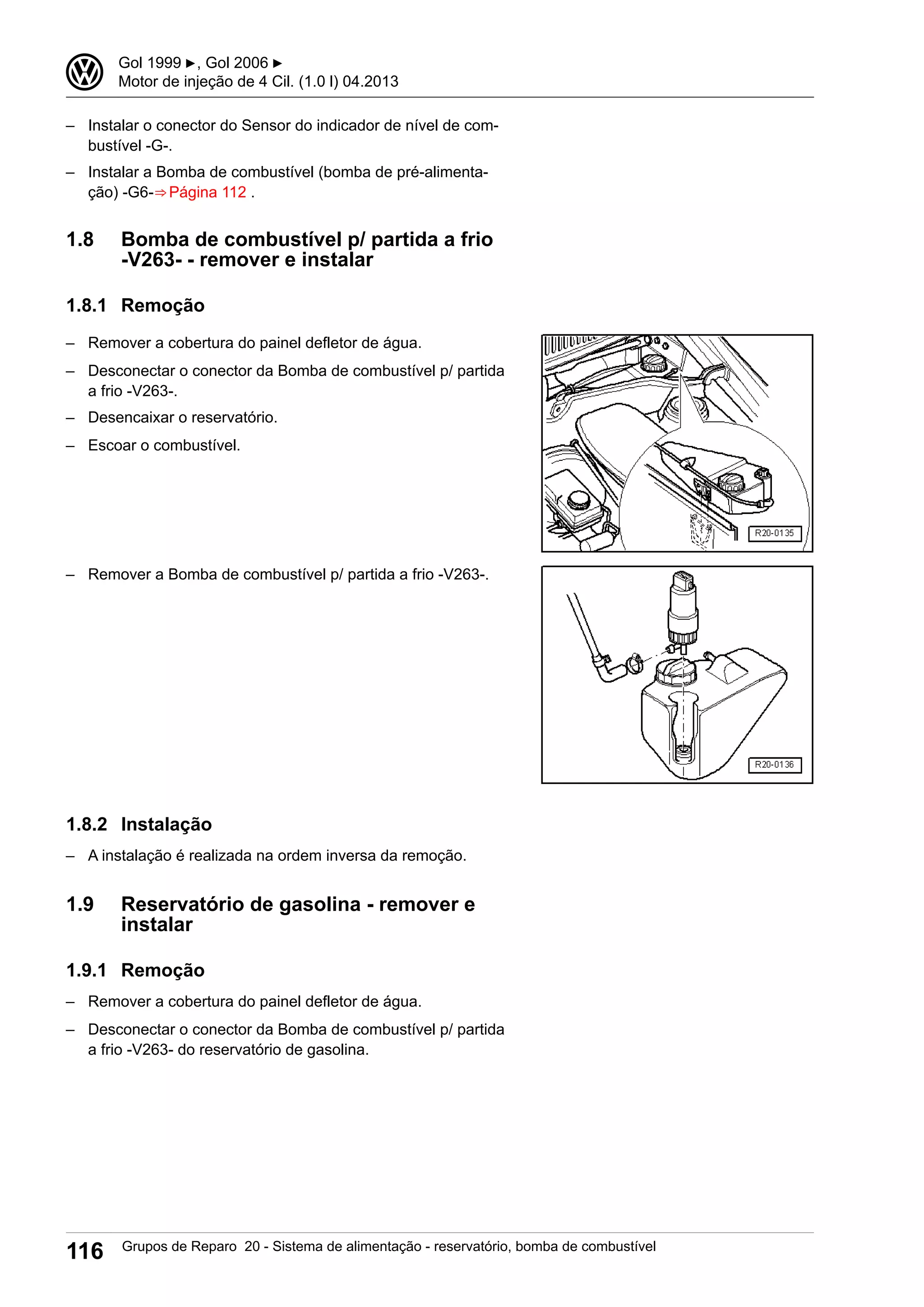 – Instalar o conector do Sensor do indicador de nível de com-
bustível -G-.
– Instalar a Bomba de combustível (bomba de pré-alimenta-
ção) -G6-⇒ Página 112 .
1.8 Bomba de combustível p/ partida a frio
-V263- - remover e instalar
1.8.1 Remoção
– Remover a cobertura do painel defletor de água.
– Desconectar o conector da Bomba de combustível p/ partida
a frio -V263-.
– Desencaixar o reservatório.
– Escoar o combustível.
– Remover a Bomba de combustível p/ partida a frio -V263-.
1.8.2 Instalação
– A instalação é realizada na ordem inversa da remoção.
1.9 Reservatório de gasolina - remover e
instalar
1.9.1 Remoção
– Remover a cobertura do painel defletor de água.
– Desconectar o conector da Bomba de combustível p/ partida
a frio -V263- do reservatório de gasolina.
3 Gol 1999 ▶, Gol 2006 ▶
Motor de injeção de 4 Cil. (1.0 l) 04.2013
116 Grupos de Reparo 20 - Sistema de alimentação - reservatório, bomba de combustível
 