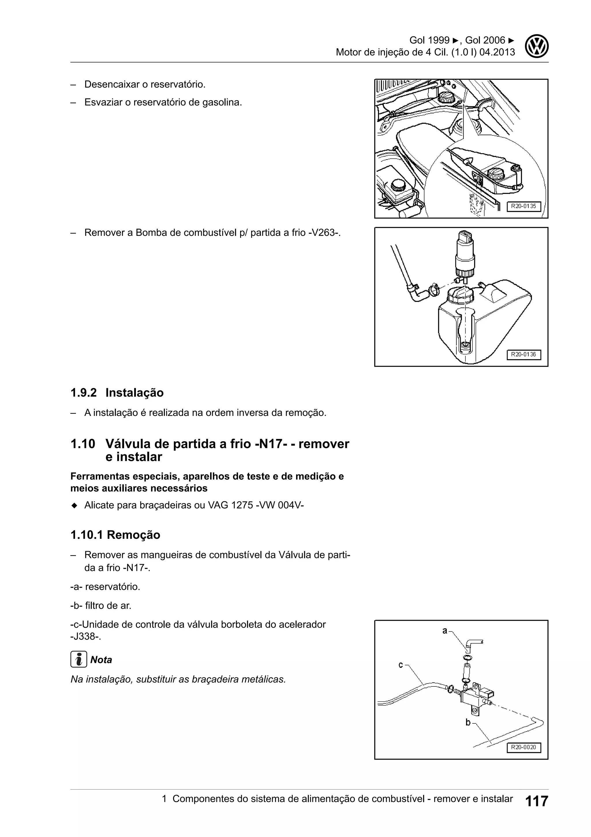 – Desencaixar o reservatório.
– Esvaziar o reservatório de gasolina.
– Remover a Bomba de combustível p/ partida a frio -V263-.
1.9.2 Instalação
– A instalação é realizada na ordem inversa da remoção.
1.10 Válvula de partida a frio -N17- - remover
e instalar
Ferramentas especiais, aparelhos de teste e de medição e
meios auxiliares necessários
◆ Alicate para braçadeiras ou VAG 1275 -VW 004V-
1.10.1 Remoção
– Remover as mangueiras de combustível da Válvula de parti-
da a frio -N17-.
-a- reservatório.
-b- filtro de ar.
-c-Unidade de controle da válvula borboleta do acelerador
-J338-.
Nota
Na instalação, substituir as braçadeira metálicas.
Gol 1999 ▶, Gol 2006 ▶
Motor de injeção de 4 Cil. (1.0 l) 04.2013
3
1 Componentes do sistema de alimentação de combustível - remover e instalar 117
 