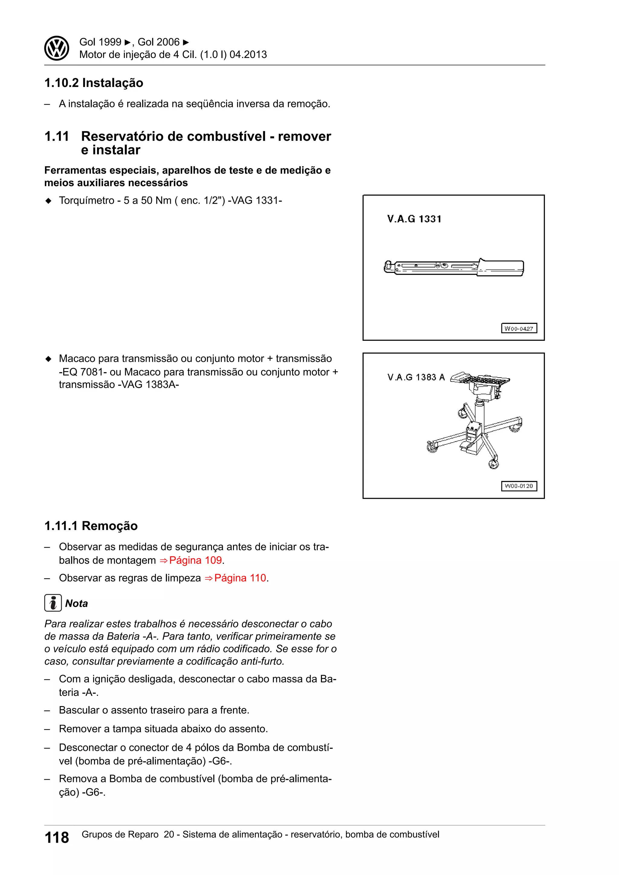 1.10.2 Instalação
– A instalação é realizada na seqüência inversa da remoção.
1.11 Reservatório de combustível - remover
e instalar
Ferramentas especiais, aparelhos de teste e de medição e
meios auxiliares necessários
◆ Torquímetro - 5 a 50 Nm ( enc. 1/2") -VAG 1331-
◆ Macaco para transmissão ou conjunto motor + transmissão
-EQ 7081- ou Macaco para transmissão ou conjunto motor +
transmissão -VAG 1383A-
1.11.1 Remoção
– Observar as medidas de segurança antes de iniciar os tra-
balhos de montagem ⇒ Página 109.
– Observar as regras de limpeza ⇒ Página 110.
Nota
Para realizar estes trabalhos é necessário desconectar o cabo
de massa da Bateria -A-. Para tanto, verificar primeiramente se
o veículo está equipado com um rádio codificado. Se esse for o
caso, consultar previamente a codificação anti-furto.
– Com a ignição desligada, desconectar o cabo massa da Ba-
teria -A-.
– Bascular o assento traseiro para a frente.
– Remover a tampa situada abaixo do assento.
– Desconectar o conector de 4 pólos da Bomba de combustí-
vel (bomba de pré-alimentação) -G6-.
– Remova a Bomba de combustível (bomba de pré-alimenta-
ção) -G6-.
3 Gol 1999 ▶, Gol 2006 ▶
Motor de injeção de 4 Cil. (1.0 l) 04.2013
118 Grupos de Reparo 20 - Sistema de alimentação - reservatório, bomba de combustível
 