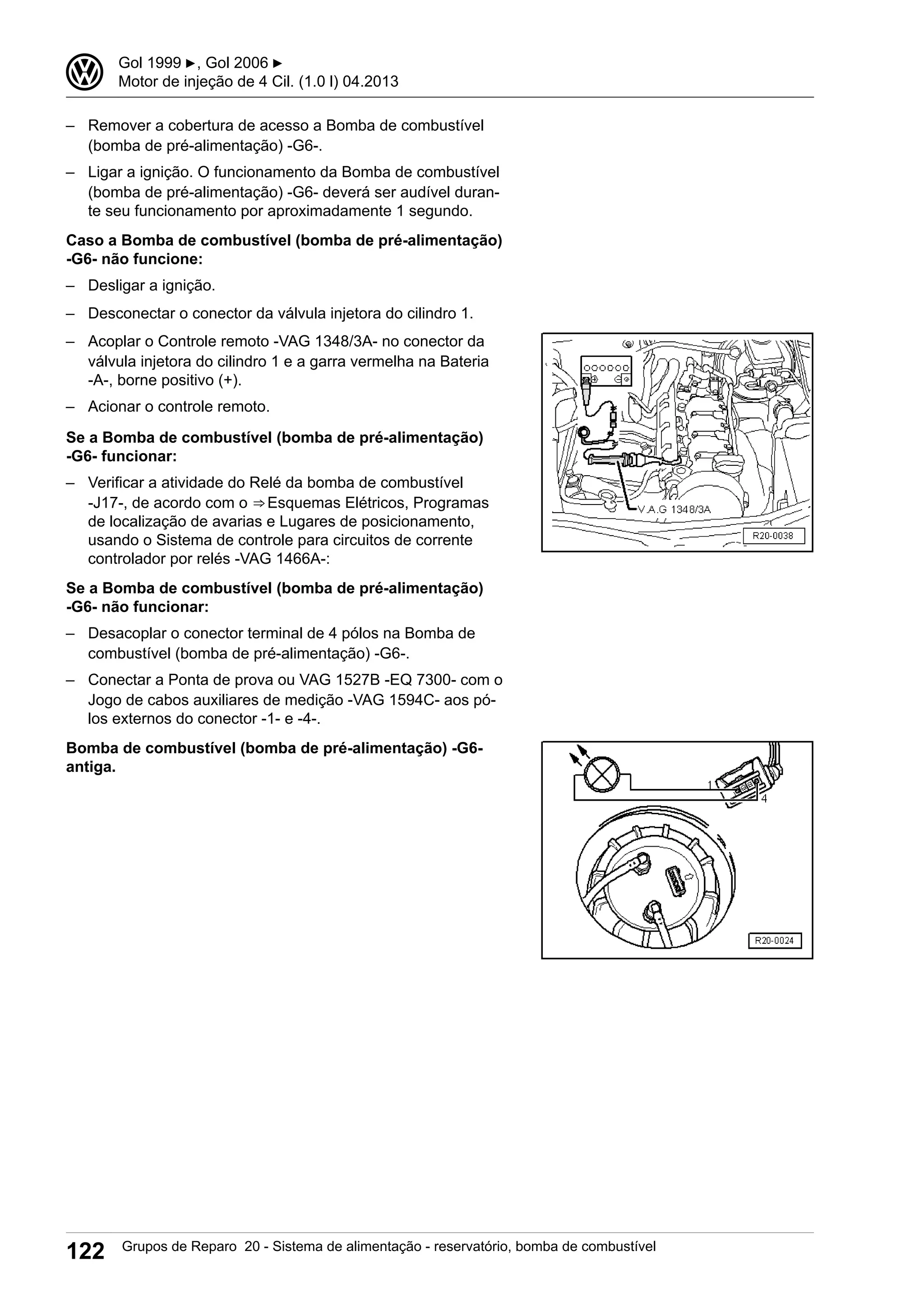 – Remover a cobertura de acesso a Bomba de combustível
(bomba de pré-alimentação) -G6-.
– Ligar a ignição. O funcionamento da Bomba de combustível
(bomba de pré-alimentação) -G6- deverá ser audível duran-
te seu funcionamento por aproximadamente 1 segundo.
Caso a Bomba de combustível (bomba de pré-alimentação)
-G6- não funcione:
– Desligar a ignição.
– Desconectar o conector da válvula injetora do cilindro 1.
– Acoplar o Controle remoto -VAG 1348/3A- no conector da
válvula injetora do cilindro 1 e a garra vermelha na Bateria
-A-, borne positivo (+).
– Acionar o controle remoto.
Se a Bomba de combustível (bomba de pré-alimentação)
-G6- funcionar:
– Verificar a atividade do Relé da bomba de combustível
-J17-, de acordo com o ⇒ Esquemas Elétricos, Programas
de localização de avarias e Lugares de posicionamento,
usando o Sistema de controle para circuitos de corrente
controlador por relés -VAG 1466A-:
Se a Bomba de combustível (bomba de pré-alimentação)
-G6- não funcionar:
– Desacoplar o conector terminal de 4 pólos na Bomba de
combustível (bomba de pré-alimentação) -G6-.
– Conectar a Ponta de prova ou VAG 1527B -EQ 7300- com o
Jogo de cabos auxiliares de medição -VAG 1594C- aos pó-
los externos do conector -1- e -4-.
Bomba de combustível (bomba de pré-alimentação) -G6-
antiga.
3 Gol 1999 ▶, Gol 2006 ▶
Motor de injeção de 4 Cil. (1.0 l) 04.2013
122 Grupos de Reparo 20 - Sistema de alimentação - reservatório, bomba de combustível
 