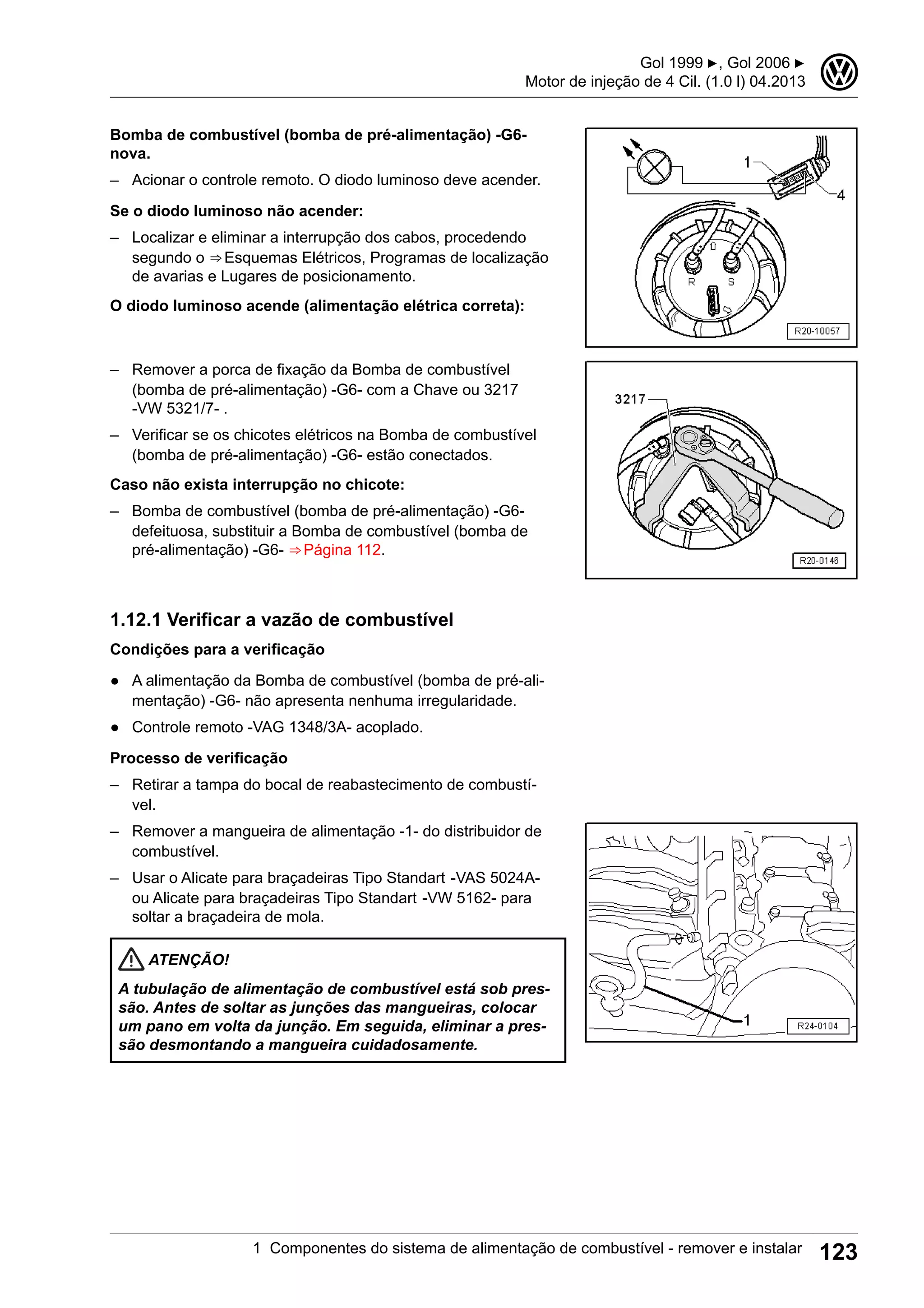 Bomba de combustível (bomba de pré-alimentação) -G6-
nova.
– Acionar o controle remoto. O diodo luminoso deve acender.
Se o diodo luminoso não acender:
– Localizar e eliminar a interrupção dos cabos, procedendo
segundo o ⇒ Esquemas Elétricos, Programas de localização
de avarias e Lugares de posicionamento.
O diodo luminoso acende (alimentação elétrica correta):
– Remover a porca de fixação da Bomba de combustível
(bomba de pré-alimentação) -G6- com a Chave ou 3217
-VW 5321/7- .
– Verificar se os chicotes elétricos na Bomba de combustível
(bomba de pré-alimentação) -G6- estão conectados.
Caso não exista interrupção no chicote:
– Bomba de combustível (bomba de pré-alimentação) -G6-
defeituosa, substituir a Bomba de combustível (bomba de
pré-alimentação) -G6- ⇒ Página 112.
1.12.1 Verificar a vazão de combustível
Condições para a verificação
● A alimentação da Bomba de combustível (bomba de pré-ali-
mentação) -G6- não apresenta nenhuma irregularidade.
● Controle remoto -VAG 1348/3A- acoplado.
Processo de verificação
– Retirar a tampa do bocal de reabastecimento de combustí-
vel.
– Remover a mangueira de alimentação -1- do distribuidor de
combustível.
– Usar o Alicate para braçadeiras Tipo Standart -VAS 5024A-
ou Alicate para braçadeiras Tipo Standart -VW 5162- para
soltar a braçadeira de mola.
ATENÇÃO!
A tubulação de alimentação de combustível está sob pres-
são. Antes de soltar as junções das mangueiras, colocar
um pano em volta da junção. Em seguida, eliminar a pres-
são desmontando a mangueira cuidadosamente.
Gol 1999 ▶, Gol 2006 ▶
Motor de injeção de 4 Cil. (1.0 l) 04.2013
3
1 Componentes do sistema de alimentação de combustível - remover e instalar 123
 