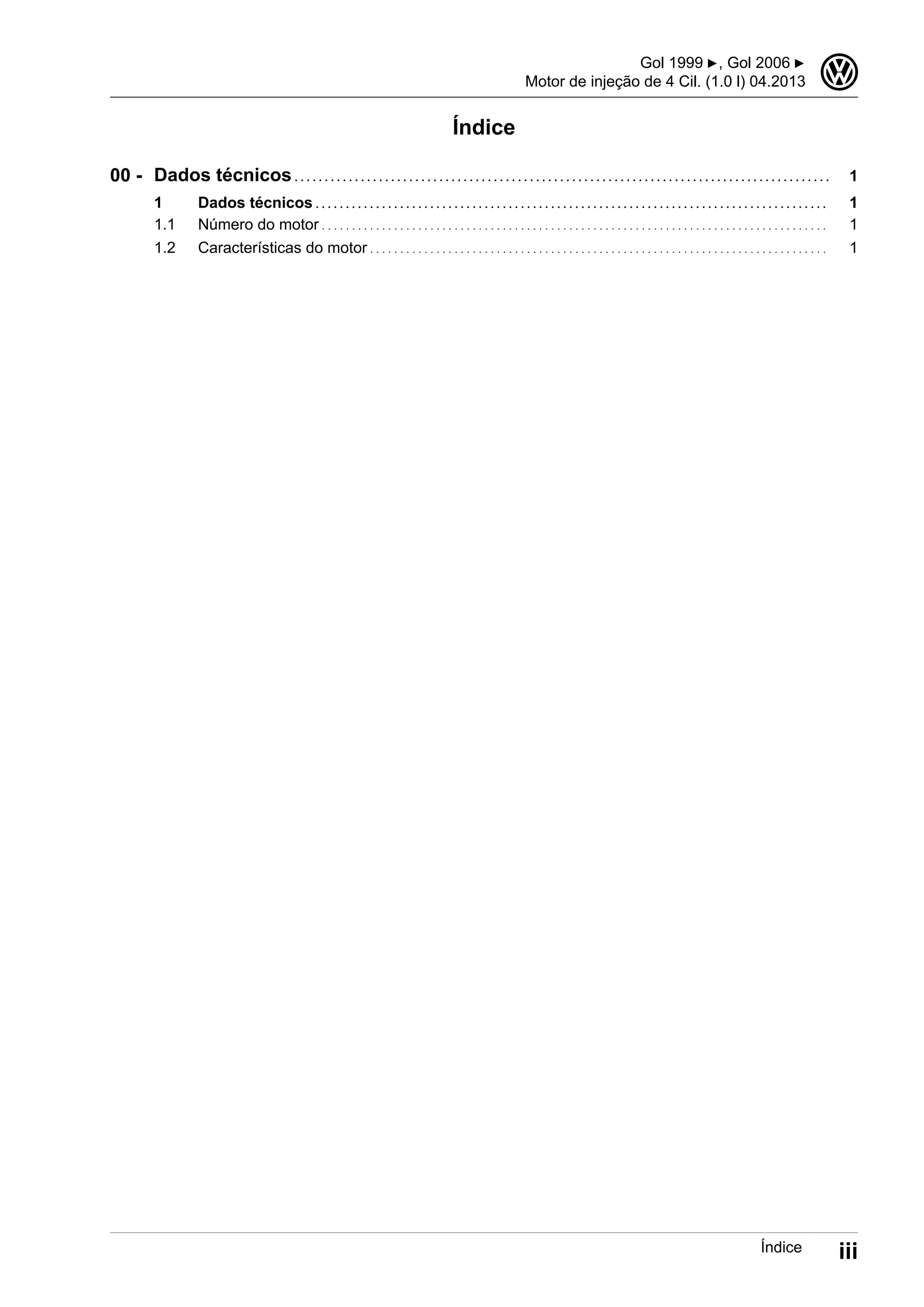 Índice
Dados técnicos . . . . . . . . . . . . . . . . . . . . . . . . . . . . . . . . . . . . . . . . . . . . . . . . . . . . . . . . . . . . . . . . . . . . . . . . . . . . . . . . . . . . . . . . . 1
1 Dados técnicos . . . . . . . . . . . . . . . . . . . . . . . . . . . . . . . . . . . . . . . . . . . . . . . . . . . . . . . . . . . . . . . . . . . . . . . . . . . . . . . . . . . . . 1
1.1 Número do motor . . . . . . . . . . . . . . . . . . . . . . . . . . . . . . . . . . . . . . . . . . . . . . . . . . . . . . . . . . . . . . . . . . . . . . . . . . . . . . . . . . . . 1
1.2 Características do motor . . . . . . . . . . . . . . . . . . . . . . . . . . . . . . . . . . . . . . . . . . . . . . . . . . . . . . . . . . . . . . . . . . . . . . . . . . . . 1
00 -
Gol 1999 ▶, Gol 2006 ▶
Motor de injeção de 4 Cil. (1.0 l) 04.2013
3
Índice iii
 