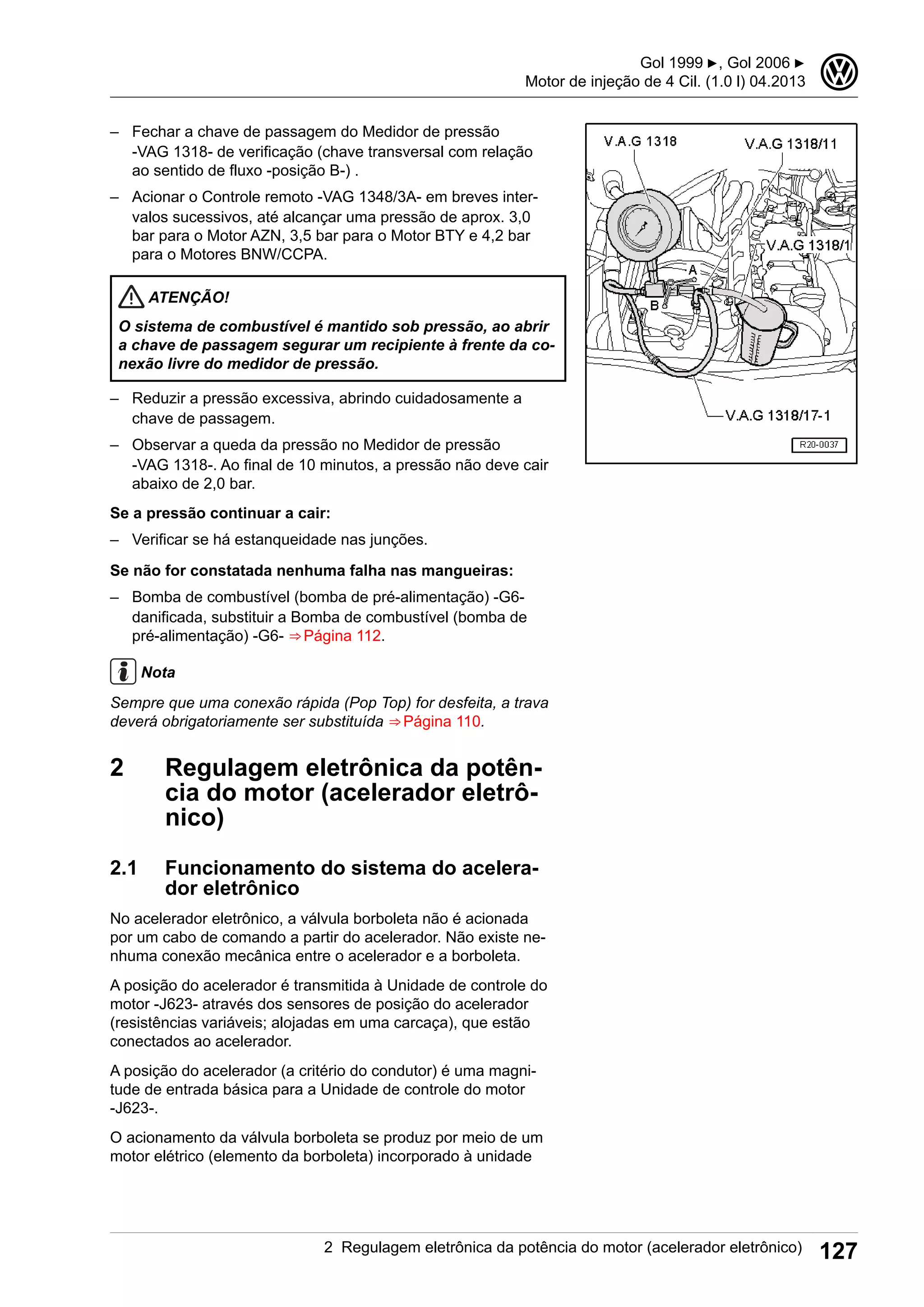 – Fechar a chave de passagem do Medidor de pressão
-VAG 1318- de verificação (chave transversal com relação
ao sentido de fluxo -posição B-) .
– Acionar o Controle remoto -VAG 1348/3A- em breves inter-
valos sucessivos, até alcançar uma pressão de aprox. 3,0
bar para o Motor AZN, 3,5 bar para o Motor BTY e 4,2 bar
para o Motores BNW/CCPA.
ATENÇÃO!
O sistema de combustível é mantido sob pressão, ao abrir
a chave de passagem segurar um recipiente à frente da co-
nexão livre do medidor de pressão.
– Reduzir a pressão excessiva, abrindo cuidadosamente a
chave de passagem.
– Observar a queda da pressão no Medidor de pressão
-VAG 1318-. Ao final de 10 minutos, a pressão não deve cair
abaixo de 2,0 bar.
Se a pressão continuar a cair:
– Verificar se há estanqueidade nas junções.
Se não for constatada nenhuma falha nas mangueiras:
– Bomba de combustível (bomba de pré-alimentação) -G6-
danificada, substituir a Bomba de combustível (bomba de
pré-alimentação) -G6- ⇒ Página 112.
Nota
Sempre que uma conexão rápida (Pop Top) for desfeita, a trava
deverá obrigatoriamente ser substituída ⇒ Página 110.
2 Regulagem eletrônica da potên-
cia do motor (acelerador eletrô-
nico)
2.1 Funcionamento do sistema do acelera-
dor eletrônico
No acelerador eletrônico, a válvula borboleta não é acionada
por um cabo de comando a partir do acelerador. Não existe ne-
nhuma conexão mecânica entre o acelerador e a borboleta.
A posição do acelerador é transmitida à Unidade de controle do
motor -J623- através dos sensores de posição do acelerador
(resistências variáveis; alojadas em uma carcaça), que estão
conectados ao acelerador.
A posição do acelerador (a critério do condutor) é uma magni-
tude de entrada básica para a Unidade de controle do motor
-J623-.
O acionamento da válvula borboleta se produz por meio de um
motor elétrico (elemento da borboleta) incorporado à unidade
Gol 1999 ▶, Gol 2006 ▶
Motor de injeção de 4 Cil. (1.0 l) 04.2013
3
2 Regulagem eletrônica da potência do motor (acelerador eletrônico) 127
 