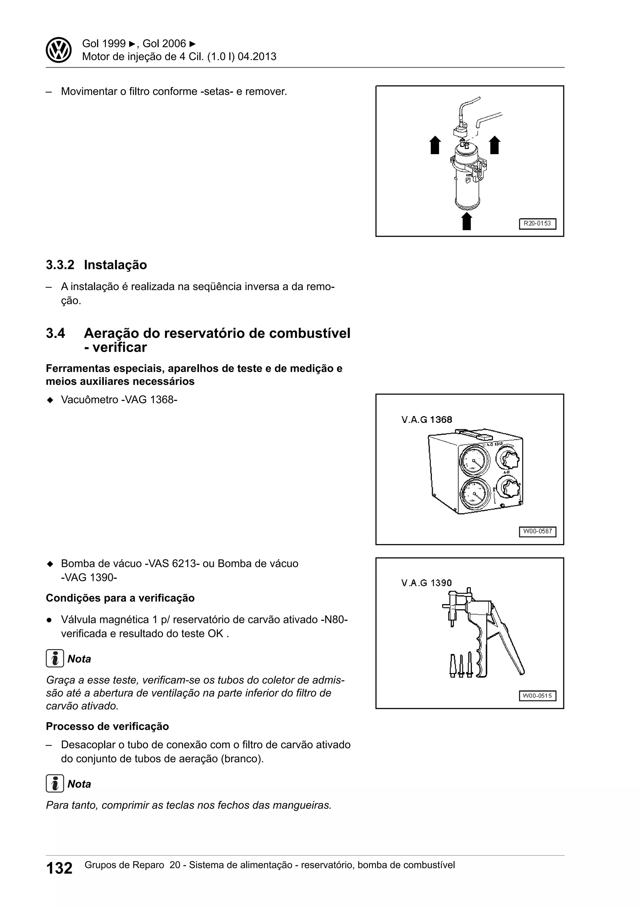 – Movimentar o filtro conforme -setas- e remover.
3.3.2 Instalação
– A instalação é realizada na seqüência inversa a da remo-
ção.
3.4 Aeração do reservatório de combustível
- verificar
Ferramentas especiais, aparelhos de teste e de medição e
meios auxiliares necessários
◆ Vacuômetro -VAG 1368-
◆ Bomba de vácuo -VAS 6213- ou Bomba de vácuo
-VAG 1390-
Condições para a verificação
● Válvula magnética 1 p/ reservatório de carvão ativado -N80-
verificada e resultado do teste OK .
Nota
Graça a esse teste, verificam-se os tubos do coletor de admis-
são até a abertura de ventilação na parte inferior do filtro de
carvão ativado.
Processo de verificação
– Desacoplar o tubo de conexão com o filtro de carvão ativado
do conjunto de tubos de aeração (branco).
Nota
Para tanto, comprimir as teclas nos fechos das mangueiras.
3 Gol 1999 ▶, Gol 2006 ▶
Motor de injeção de 4 Cil. (1.0 l) 04.2013
132 Grupos de Reparo 20 - Sistema de alimentação - reservatório, bomba de combustível
 