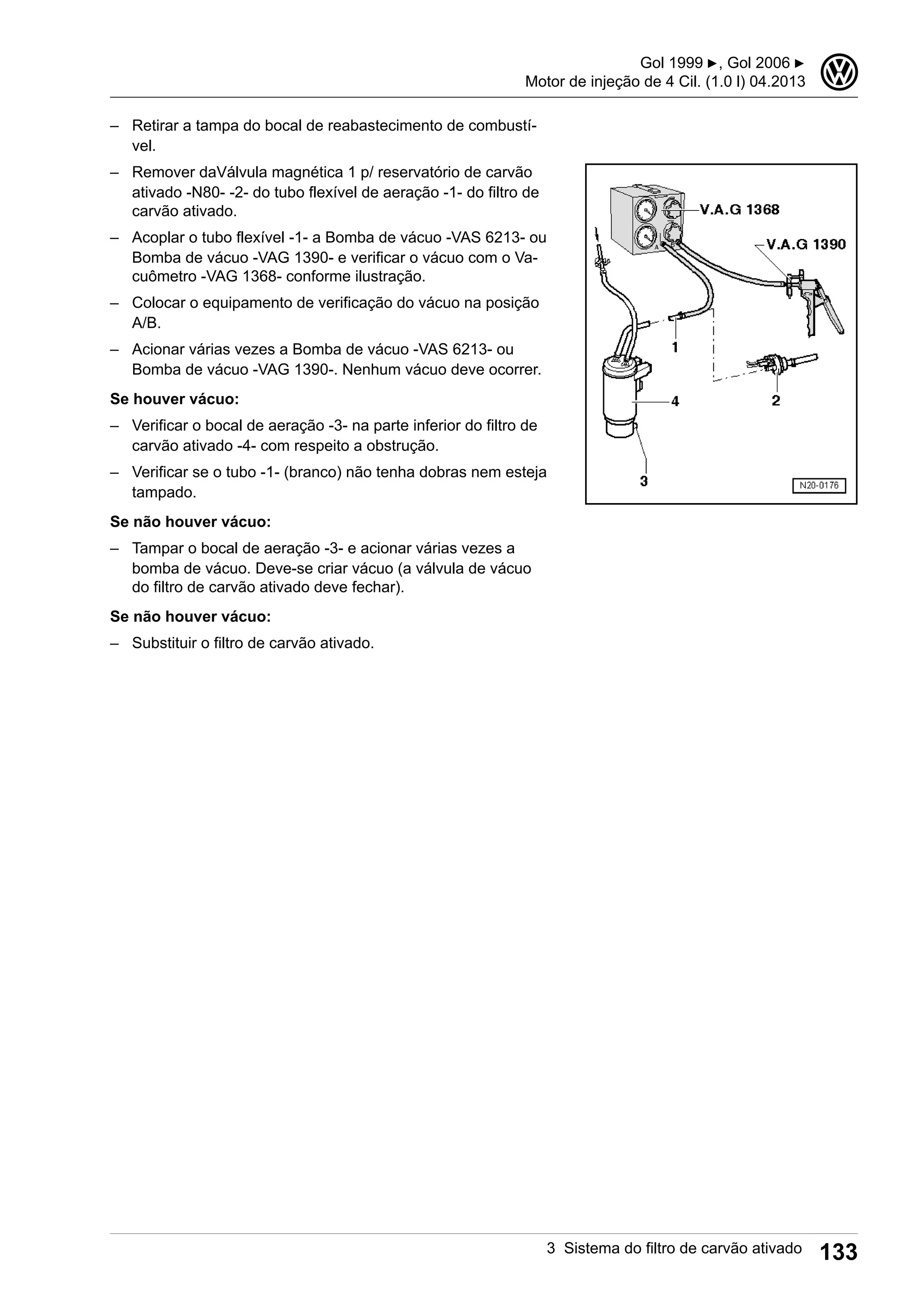 – Retirar a tampa do bocal de reabastecimento de combustí-
vel.
– Remover daVálvula magnética 1 p/ reservatório de carvão
ativado -N80- -2- do tubo flexível de aeração -1- do filtro de
carvão ativado.
– Acoplar o tubo flexível -1- a Bomba de vácuo -VAS 6213- ou
Bomba de vácuo -VAG 1390- e verificar o vácuo com o Va-
cuômetro -VAG 1368- conforme ilustração.
– Colocar o equipamento de verificação do vácuo na posição
A/B.
– Acionar várias vezes a Bomba de vácuo -VAS 6213- ou
Bomba de vácuo -VAG 1390-. Nenhum vácuo deve ocorrer.
Se houver vácuo:
– Verificar o bocal de aeração -3- na parte inferior do filtro de
carvão ativado -4- com respeito a obstrução.
– Verificar se o tubo -1- (branco) não tenha dobras nem esteja
tampado.
Se não houver vácuo:
– Tampar o bocal de aeração -3- e acionar várias vezes a
bomba de vácuo. Deve-se criar vácuo (a válvula de vácuo
do filtro de carvão ativado deve fechar).
Se não houver vácuo:
– Substituir o filtro de carvão ativado.
Gol 1999 ▶, Gol 2006 ▶
Motor de injeção de 4 Cil. (1.0 l) 04.2013
3
3 Sistema do filtro de carvão ativado 133
 
