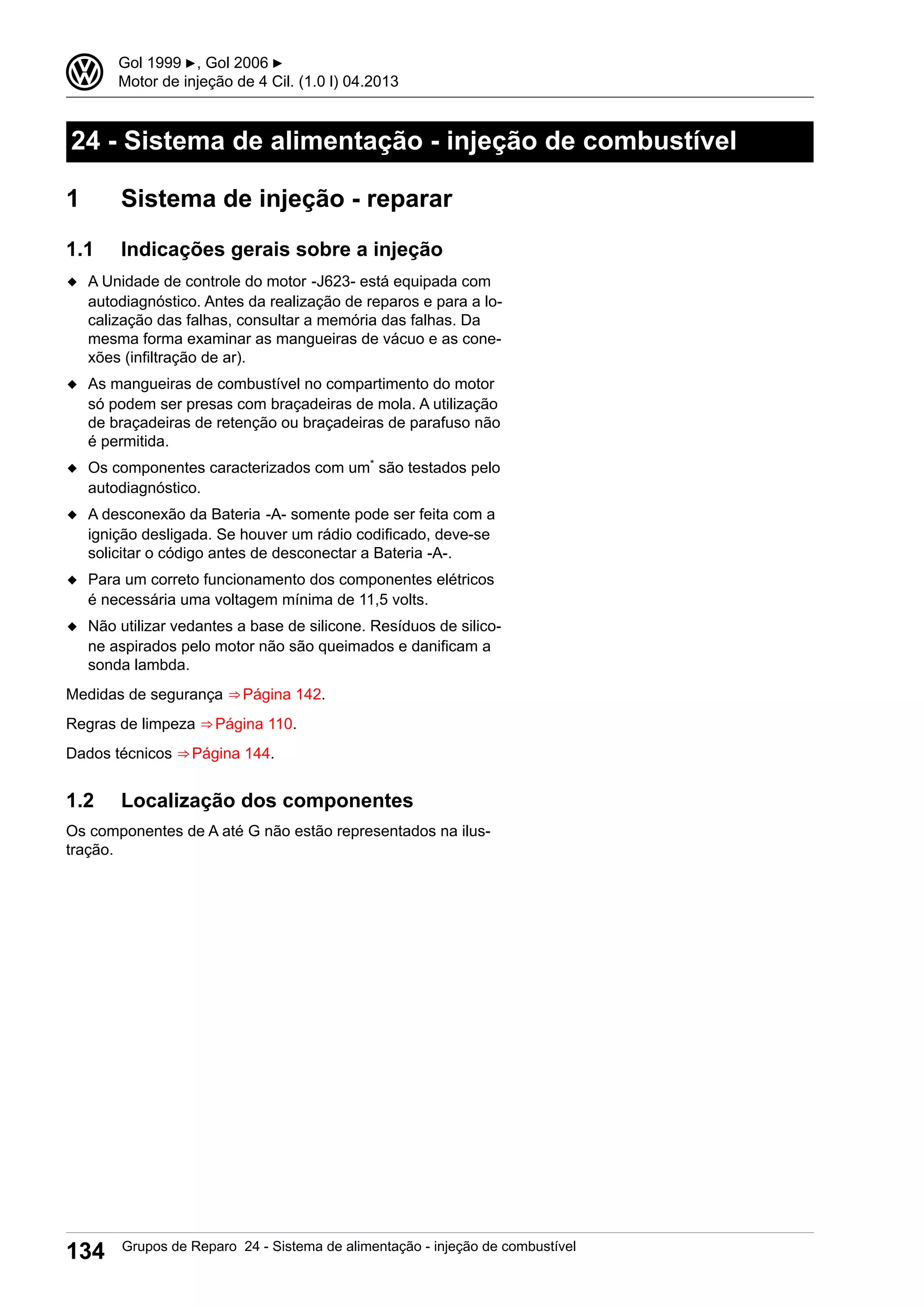 24 - Sistema de alimentação - injeção de combustível
1 Sistema de injeção - reparar
1.1 Indicações gerais sobre a injeção
◆ A Unidade de controle do motor -J623- está equipada com
autodiagnóstico. Antes da realização de reparos e para a lo-
calização das falhas, consultar a memória das falhas. Da
mesma forma examinar as mangueiras de vácuo e as cone-
xões (infiltração de ar).
◆ As mangueiras de combustível no compartimento do motor
só podem ser presas com braçadeiras de mola. A utilização
de braçadeiras de retenção ou braçadeiras de parafuso não
é permitida.
◆ Os componentes caracterizados com um* são testados pelo
autodiagnóstico.
◆ A desconexão da Bateria -A- somente pode ser feita com a
ignição desligada. Se houver um rádio codificado, deve-se
solicitar o código antes de desconectar a Bateria -A-.
◆ Para um correto funcionamento dos componentes elétricos
é necessária uma voltagem mínima de 11,5 volts.
◆ Não utilizar vedantes a base de silicone. Resíduos de silico-
ne aspirados pelo motor não são queimados e danificam a
sonda lambda.
Medidas de segurança ⇒ Página 142.
Regras de limpeza ⇒ Página 110.
Dados técnicos ⇒ Página 144.
1.2 Localização dos componentes
Os componentes de A até G não estão representados na ilus-
tração.
3 Gol 1999 ▶, Gol 2006 ▶
Motor de injeção de 4 Cil. (1.0 l) 04.2013
134 Grupos de Reparo 24 - Sistema de alimentação - injeção de combustível
 