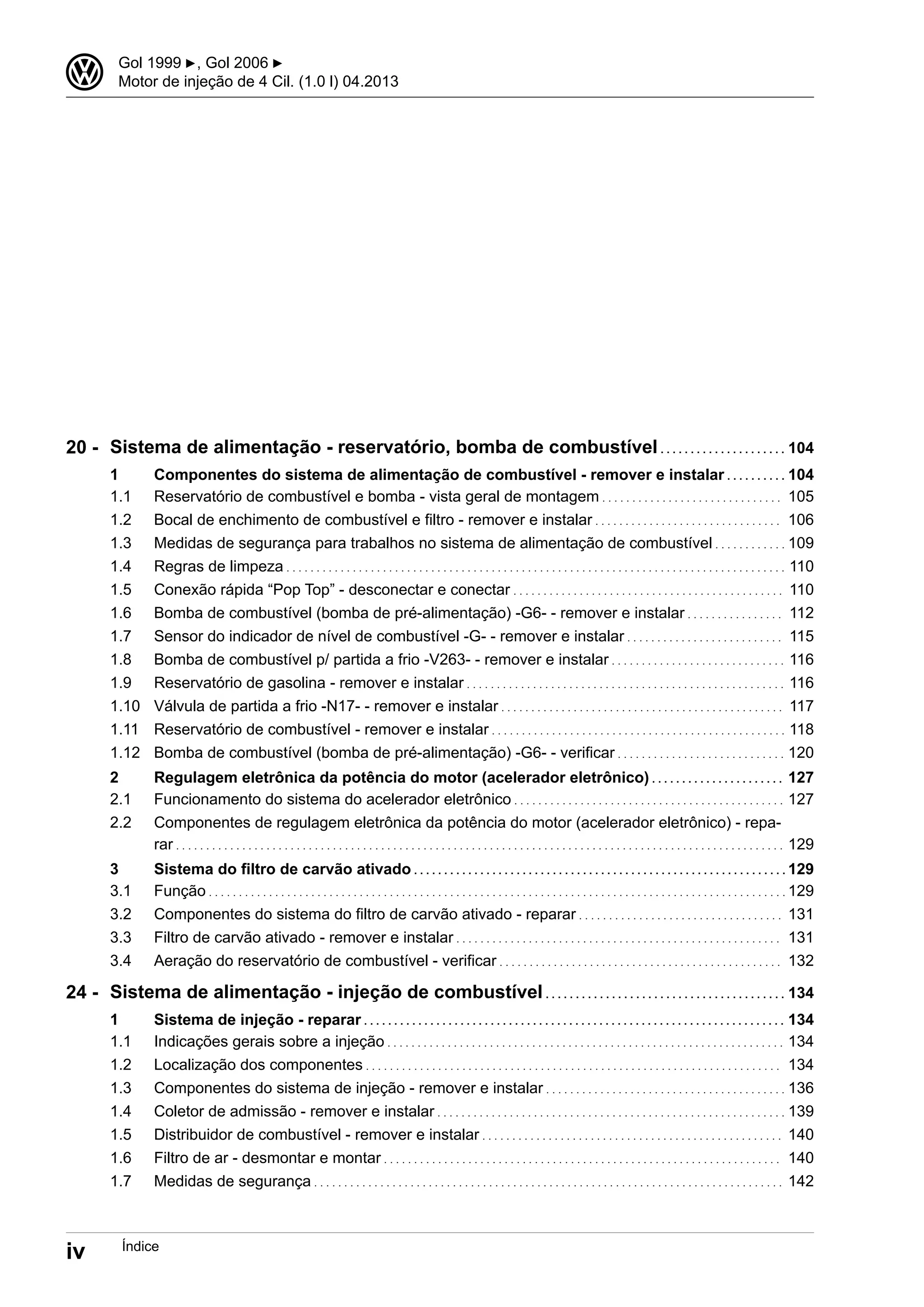 Sistema de alimentação - reservatório, bomba de combustível . . . . . . . . . . . . . . . . . . . . . 104
1 Componentes do sistema de alimentação de combustível - remover e instalar . . . . . . . . . . 104
1.1 Reservatório de combustível e bomba - vista geral de montagem . . . . . . . . . . . . . . . . . . . . . . . . . . . . . . 105
1.2 Bocal de enchimento de combustível e filtro - remover e instalar . . . . . . . . . . . . . . . . . . . . . . . . . . . . . . . 106
1.3 Medidas de segurança para trabalhos no sistema de alimentação de combustível . . . . . . . . . . . . 109
1.4 Regras de limpeza . . . . . . . . . . . . . . . . . . . . . . . . . . . . . . . . . . . . . . . . . . . . . . . . . . . . . . . . . . . . . . . . . . . . . . . . . . . . . . . . . . . 110
1.5 Conexão rápida “Pop Top” - desconectar e conectar . . . . . . . . . . . . . . . . . . . . . . . . . . . . . . . . . . . . . . . . . . . . . 110
1.6 Bomba de combustível (bomba de pré-alimentação) -G6- - remover e instalar . . . . . . . . . . . . . . . . 112
1.7 Sensor do indicador de nível de combustível -G- - remover e instalar . . . . . . . . . . . . . . . . . . . . . . . . . . 115
1.8 Bomba de combustível p/ partida a frio -V263- - remover e instalar . . . . . . . . . . . . . . . . . . . . . . . . . . . . . 116
1.9 Reservatório de gasolina - remover e instalar . . . . . . . . . . . . . . . . . . . . . . . . . . . . . . . . . . . . . . . . . . . . . . . . . . . . . 116
1.10 Válvula de partida a frio -N17- - remover e instalar . . . . . . . . . . . . . . . . . . . . . . . . . . . . . . . . . . . . . . . . . . . . . . . 117
1.11 Reservatório de combustível - remover e instalar . . . . . . . . . . . . . . . . . . . . . . . . . . . . . . . . . . . . . . . . . . . . . . . . . 118
1.12 Bomba de combustível (bomba de pré-alimentação) -G6- - verificar . . . . . . . . . . . . . . . . . . . . . . . . . . . . 120
2 Regulagem eletrônica da potência do motor (acelerador eletrônico) . . . . . . . . . . . . . . . . . . . . . . 127
2.1 Funcionamento do sistema do acelerador eletrônico . . . . . . . . . . . . . . . . . . . . . . . . . . . . . . . . . . . . . . . . . . . . . 127
2.2 Componentes de regulagem eletrônica da potência do motor (acelerador eletrônico) - repa-
rar . . . . . . . . . . . . . . . . . . . . . . . . . . . . . . . . . . . . . . . . . . . . . . . . . . . . . . . . . . . . . . . . . . . . . . . . . . . . . . . . . . . . . . . . . . . . . . . . . . . . . 129
3 Sistema do filtro de carvão ativado . . . . . . . . . . . . . . . . . . . . . . . . . . . . . . . . . . . . . . . . . . . . . . . . . . . . . . . . . . . . . . 129
3.1 Função . . . . . . . . . . . . . . . . . . . . . . . . . . . . . . . . . . . . . . . . . . . . . . . . . . . . . . . . . . . . . . . . . . . . . . . . . . . . . . . . . . . . . . . . . . . . . . . . 129
3.2 Componentes do sistema do filtro de carvão ativado - reparar . . . . . . . . . . . . . . . . . . . . . . . . . . . . . . . . . . 131
3.3 Filtro de carvão ativado - remover e instalar . . . . . . . . . . . . . . . . . . . . . . . . . . . . . . . . . . . . . . . . . . . . . . . . . . . . . . 131
3.4 Aeração do reservatório de combustível - verificar . . . . . . . . . . . . . . . . . . . . . . . . . . . . . . . . . . . . . . . . . . . . . . . 132
Sistema de alimentação - injeção de combustível . . . . . . . . . . . . . . . . . . . . . . . . . . . . . . . . . . . . . . . . 134
1 Sistema de injeção - reparar . . . . . . . . . . . . . . . . . . . . . . . . . . . . . . . . . . . . . . . . . . . . . . . . . . . . . . . . . . . . . . . . . . . . . . 134
1.1 Indicações gerais sobre a injeção . . . . . . . . . . . . . . . . . . . . . . . . . . . . . . . . . . . . . . . . . . . . . . . . . . . . . . . . . . . . . . . . . . 134
1.2 Localização dos componentes . . . . . . . . . . . . . . . . . . . . . . . . . . . . . . . . . . . . . . . . . . . . . . . . . . . . . . . . . . . . . . . . . . . . . 134
1.3 Componentes do sistema de injeção - remover e instalar . . . . . . . . . . . . . . . . . . . . . . . . . . . . . . . . . . . . . . . . 136
1.4 Coletor de admissão - remover e instalar . . . . . . . . . . . . . . . . . . . . . . . . . . . . . . . . . . . . . . . . . . . . . . . . . . . . . . . . . . 139
1.5 Distribuidor de combustível - remover e instalar . . . . . . . . . . . . . . . . . . . . . . . . . . . . . . . . . . . . . . . . . . . . . . . . . . 140
1.6 Filtro de ar - desmontar e montar . . . . . . . . . . . . . . . . . . . . . . . . . . . . . . . . . . . . . . . . . . . . . . . . . . . . . . . . . . . . . . . . . . 140
1.7 Medidas de segurança . . . . . . . . . . . . . . . . . . . . . . . . . . . . . . . . . . . . . . . . . . . . . . . . . . . . . . . . . . . . . . . . . . . . . . . . . . . . . . 142
20 -
24 -
3 Gol 1999 ▶, Gol 2006 ▶
Motor de injeção de 4 Cil. (1.0 l) 04.2013
iv Índice
 