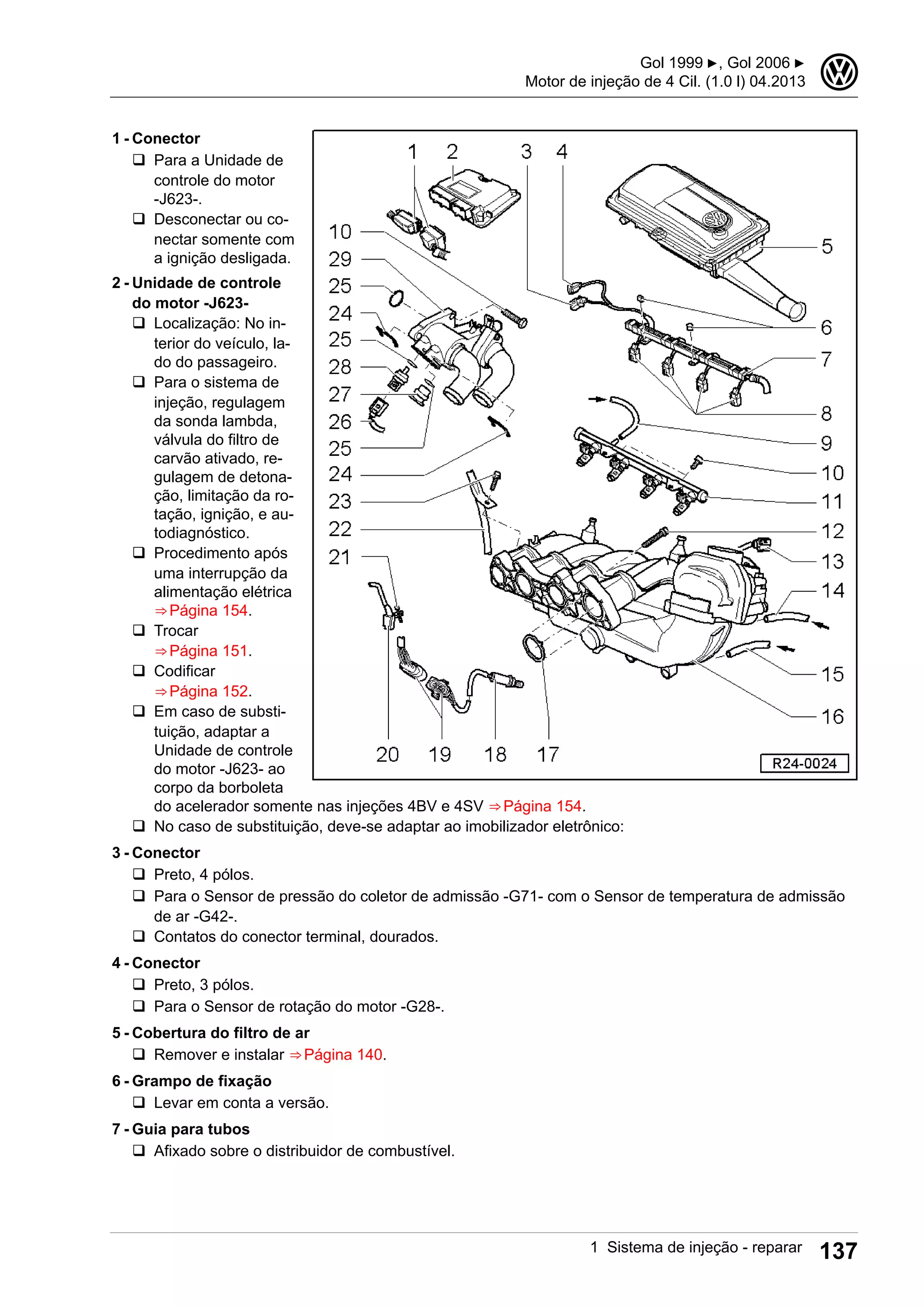 1 - Conector
q Para a Unidade de
controle do motor
-J623-.
q Desconectar ou co-
nectar somente com
a ignição desligada.
2 - Unidade de controle
do motor -J623-
q Localização: No in-
terior do veículo, la-
do do passageiro.
q Para o sistema de
injeção, regulagem
da sonda lambda,
válvula do filtro de
carvão ativado, re-
gulagem de detona-
ção, limitação da ro-
tação, ignição, e au-
todiagnóstico.
q Procedimento após
uma interrupção da
alimentação elétrica
⇒ Página 154.
q Trocar
⇒ Página 151.
q Codificar
⇒ Página 152.
q Em caso de substi-
tuição, adaptar a
Unidade de controle
do motor -J623- ao
corpo da borboleta
do acelerador somente nas injeções 4BV e 4SV ⇒ Página 154.
q No caso de substituição, deve-se adaptar ao imobilizador eletrônico:
3 - Conector
q Preto, 4 pólos.
q Para o Sensor de pressão do coletor de admissão -G71- com o Sensor de temperatura de admissão
de ar -G42-.
q Contatos do conector terminal, dourados.
4 - Conector
q Preto, 3 pólos.
q Para o Sensor de rotação do motor -G28-.
5 - Cobertura do filtro de ar
q Remover e instalar ⇒ Página 140.
6 - Grampo de fixação
q Levar em conta a versão.
7 - Guia para tubos
q Afixado sobre o distribuidor de combustível.
Gol 1999 ▶, Gol 2006 ▶
Motor de injeção de 4 Cil. (1.0 l) 04.2013
3
1 Sistema de injeção - reparar 137
 