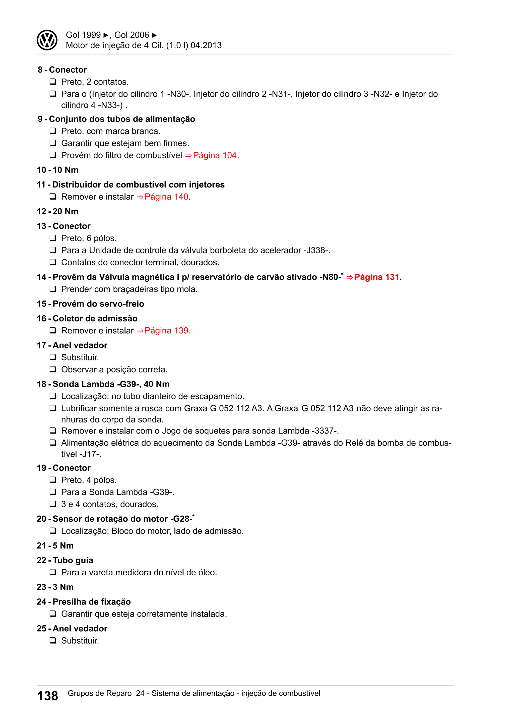 8 - Conector
q Preto, 2 contatos.
q Para o (Injetor do cilindro 1 -N30-, Injetor do cilindro 2 -N31-, Injetor do cilindro 3 -N32- e Injetor do
cilindro 4 -N33-) .
9 - Conjunto dos tubos de alimentação
q Preto, com marca branca.
q Garantir que estejam bem firmes.
q Provém do filtro de combustível ⇒ Página 104.
10 - 10 Nm
11 - Distribuidor de combustível com injetores
q Remover e instalar ⇒ Página 140.
12 - 20 Nm
13 - Conector
q Preto, 6 pólos.
q Para a Unidade de controle da válvula borboleta do acelerador -J338-.
q Contatos do conector terminal, dourados.
14 - Provêm da Válvula magnética I p/ reservatório de carvão ativado -N80-* ⇒ Página 131.
q Prender com braçadeiras tipo mola.
15 - Provém do servo-freio
16 - Coletor de admissão
q Remover e instalar ⇒ Página 139.
17 - Anel vedador
q Substituir.
q Observar a posição correta.
18 - Sonda Lambda -G39-, 40 Nm
q Localização: no tubo dianteiro de escapamento.
q Lubrificar somente a rosca com Graxa G 052 112 A3. A Graxa G 052 112 A3 não deve atingir as ra-
nhuras do corpo da sonda.
q Remover e instalar com o Jogo de soquetes para sonda Lambda -3337-.
q Alimentação elétrica do aquecimento da Sonda Lambda -G39- através do Relé da bomba de combus-
tível -J17-.
19 - Conector
q Preto, 4 pólos.
q Para a Sonda Lambda -G39-.
q 3 e 4 contatos, dourados.
20 - Sensor de rotação do motor -G28-*
q Localização: Bloco do motor, lado de admissão.
21 - 5 Nm
22 - Tubo guia
q Para a vareta medidora do nível de óleo.
23 - 3 Nm
24 - Presilha de fixação
q Garantir que esteja corretamente instalada.
25 - Anel vedador
q Substituir.
3 Gol 1999 ▶, Gol 2006 ▶
Motor de injeção de 4 Cil. (1.0 l) 04.2013
138 Grupos de Reparo 24 - Sistema de alimentação - injeção de combustível
 