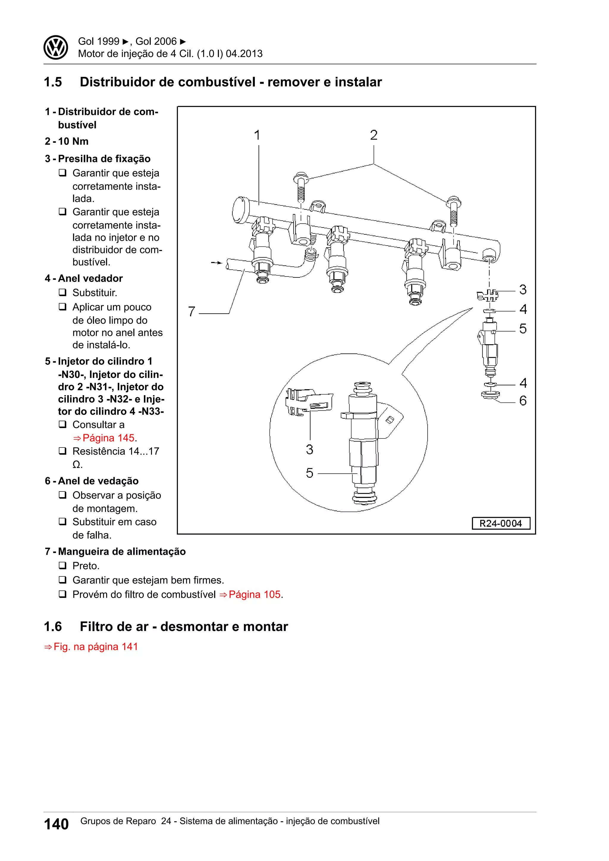 1.5 Distribuidor de combustível - remover e instalar
1 - Distribuidor de com-
bustível
2 - 10 Nm
3 - Presilha de fixação
q Garantir que esteja
corretamente insta-
lada.
q Garantir que esteja
corretamente insta-
lada no injetor e no
distribuidor de com-
bustível.
4 - Anel vedador
q Substituir.
q Aplicar um pouco
de óleo limpo do
motor no anel antes
de instalá-lo.
5 - Injetor do cilindro 1
-N30-, Injetor do cilin-
dro 2 -N31-, Injetor do
cilindro 3 -N32- e Inje-
tor do cilindro 4 -N33-
q Consultar a
⇒ Página 145.
q Resistência 14...17
Ω.
6 - Anel de vedação
q Observar a posição
de montagem.
q Substituir em caso
de falha.
7 - Mangueira de alimentação
q Preto.
q Garantir que estejam bem firmes.
q Provém do filtro de combustível ⇒ Página 105.
1.6 Filtro de ar - desmontar e montar
⇒ Fig. na página 141
3 Gol 1999 ▶, Gol 2006 ▶
Motor de injeção de 4 Cil. (1.0 l) 04.2013
140 Grupos de Reparo 24 - Sistema de alimentação - injeção de combustível
 