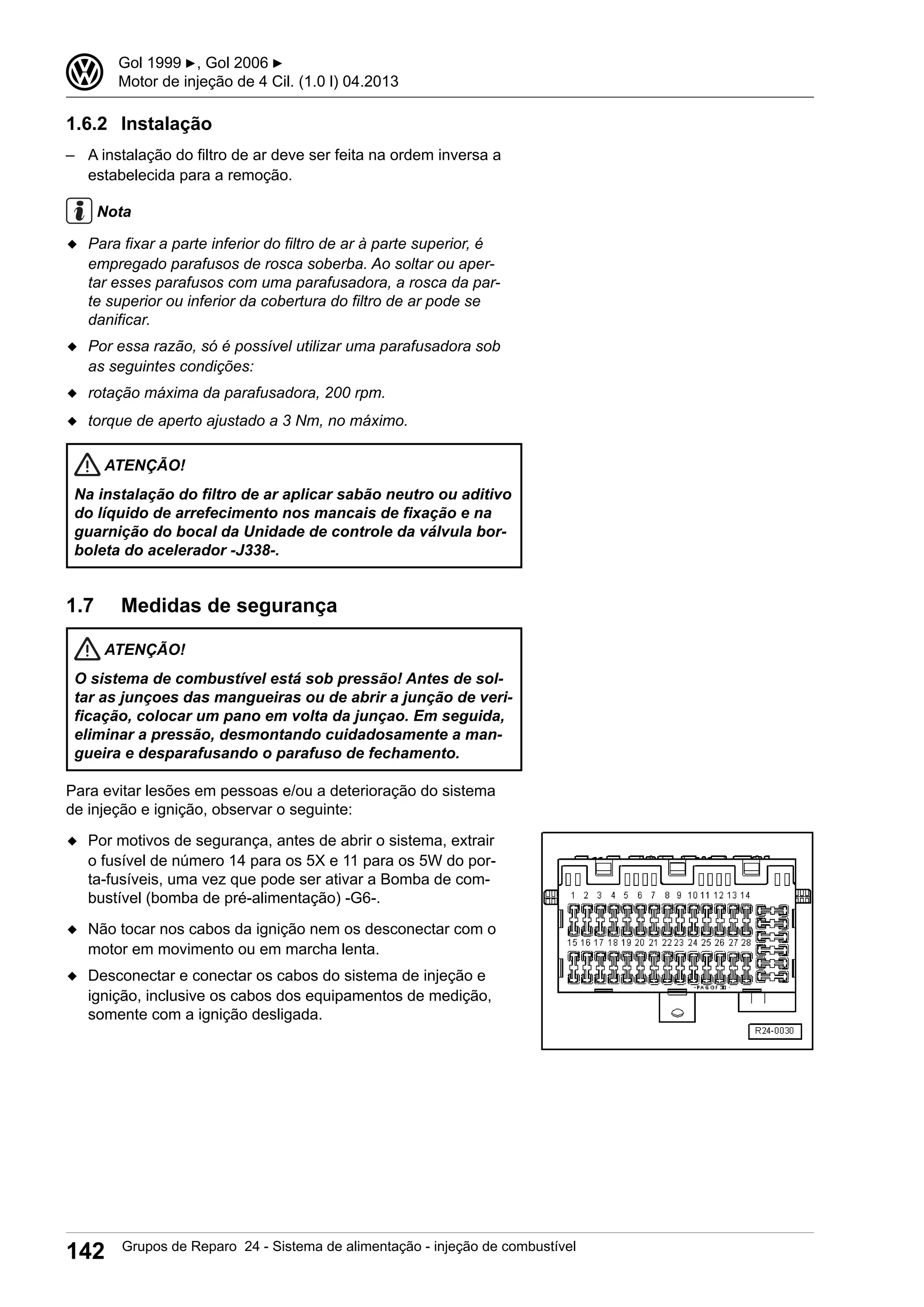1.6.2 Instalação
– A instalação do filtro de ar deve ser feita na ordem inversa a
estabelecida para a remoção.
Nota
◆ Para fixar a parte inferior do filtro de ar à parte superior, é
empregado parafusos de rosca soberba. Ao soltar ou aper-
tar esses parafusos com uma parafusadora, a rosca da par-
te superior ou inferior da cobertura do filtro de ar pode se
danificar.
◆ Por essa razão, só é possível utilizar uma parafusadora sob
as seguintes condições:
◆ rotação máxima da parafusadora, 200 rpm.
◆ torque de aperto ajustado a 3 Nm, no máximo.
ATENÇÃO!
Na instalação do filtro de ar aplicar sabão neutro ou aditivo
do líquido de arrefecimento nos mancais de fixação e na
guarnição do bocal da Unidade de controle da válvula bor-
boleta do acelerador -J338-.
1.7 Medidas de segurança
ATENÇÃO!
O sistema de combustível está sob pressão! Antes de sol-
tar as junçoes das mangueiras ou de abrir a junção de veri-
ficação, colocar um pano em volta da junçao. Em seguida,
eliminar a pressão, desmontando cuidadosamente a man-
gueira e desparafusando o parafuso de fechamento.
Para evitar lesões em pessoas e/ou a deterioração do sistema
de injeção e ignição, observar o seguinte:
◆ Por motivos de segurança, antes de abrir o sistema, extrair
o fusível de número 14 para os 5X e 11 para os 5W do por-
ta-fusíveis, uma vez que pode ser ativar a Bomba de com-
bustível (bomba de pré-alimentação) -G6-.
◆ Não tocar nos cabos da ignição nem os desconectar com o
motor em movimento ou em marcha lenta.
◆ Desconectar e conectar os cabos do sistema de injeção e
ignição, inclusive os cabos dos equipamentos de medição,
somente com a ignição desligada.
3 Gol 1999 ▶, Gol 2006 ▶
Motor de injeção de 4 Cil. (1.0 l) 04.2013
142 Grupos de Reparo 24 - Sistema de alimentação - injeção de combustível
 