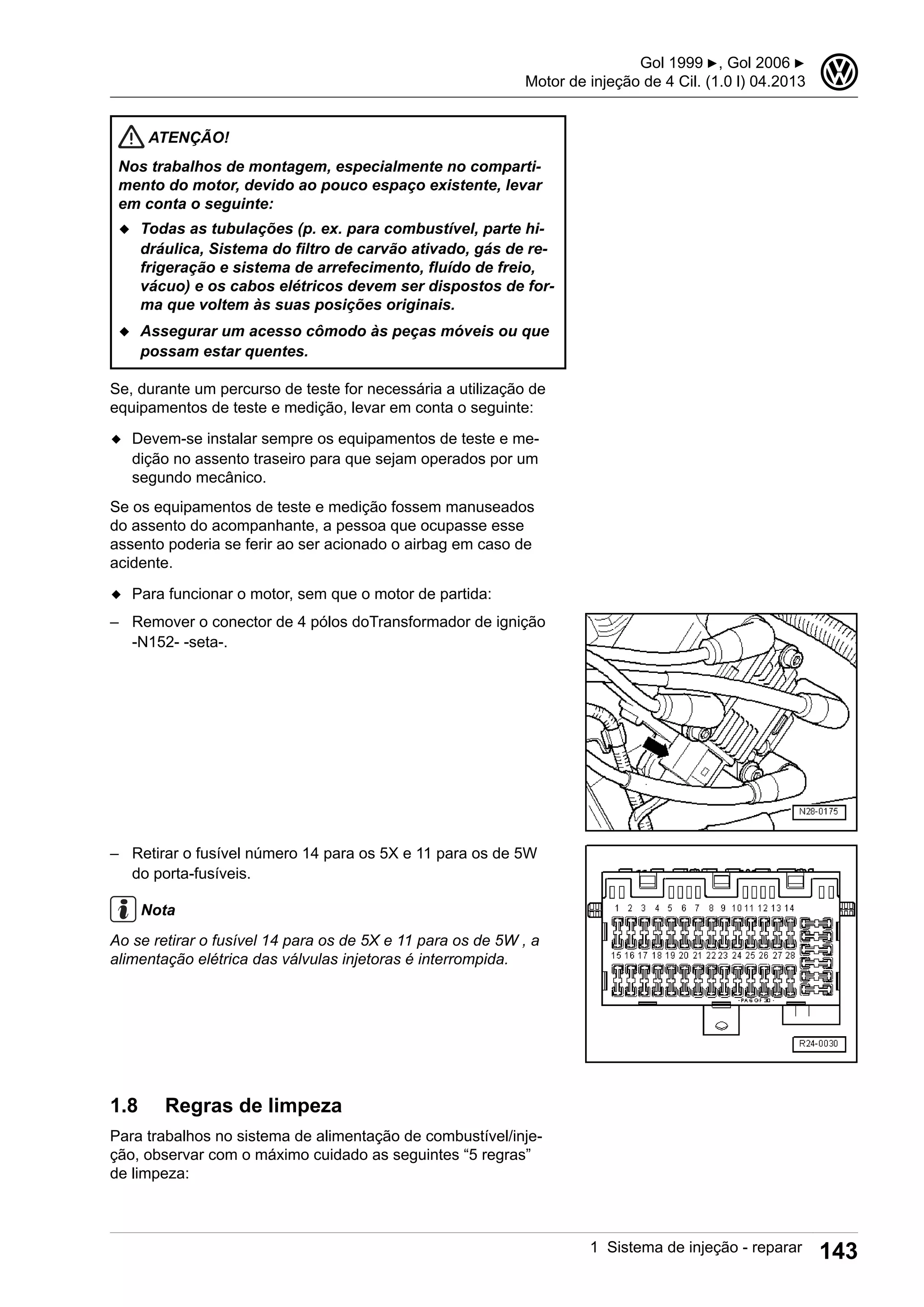 ATENÇÃO!
Nos trabalhos de montagem, especialmente no comparti-
mento do motor, devido ao pouco espaço existente, levar
em conta o seguinte:
◆ Todas as tubulações (p. ex. para combustível, parte hi-
dráulica, Sistema do filtro de carvão ativado, gás de re-
frigeração e sistema de arrefecimento, fluído de freio,
vácuo) e os cabos elétricos devem ser dispostos de for-
ma que voltem às suas posições originais.
◆ Assegurar um acesso cômodo às peças móveis ou que
possam estar quentes.
Se, durante um percurso de teste for necessária a utilização de
equipamentos de teste e medição, levar em conta o seguinte:
◆ Devem-se instalar sempre os equipamentos de teste e me-
dição no assento traseiro para que sejam operados por um
segundo mecânico.
Se os equipamentos de teste e medição fossem manuseados
do assento do acompanhante, a pessoa que ocupasse esse
assento poderia se ferir ao ser acionado o airbag em caso de
acidente.
◆ Para funcionar o motor, sem que o motor de partida:
– Remover o conector de 4 pólos doTransformador de ignição
-N152- -seta-.
– Retirar o fusível número 14 para os 5X e 11 para os de 5W
do porta-fusíveis.
Nota
Ao se retirar o fusível 14 para os de 5X e 11 para os de 5W , a
alimentação elétrica das válvulas injetoras é interrompida.
1.8 Regras de limpeza
Para trabalhos no sistema de alimentação de combustível/inje-
ção, observar com o máximo cuidado as seguintes “5 regras”
de limpeza:
Gol 1999 ▶, Gol 2006 ▶
Motor de injeção de 4 Cil. (1.0 l) 04.2013
3
1 Sistema de injeção - reparar 143
 
