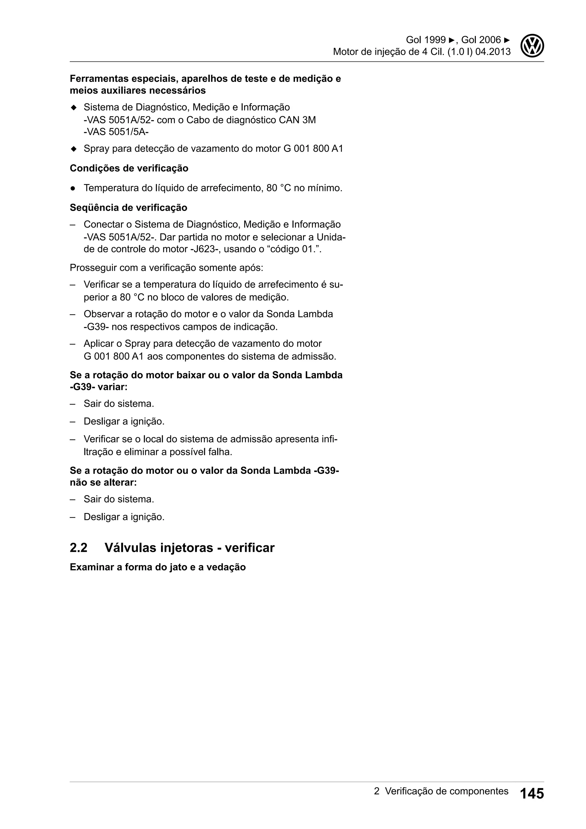 Ferramentas especiais, aparelhos de teste e de medição e
meios auxiliares necessários
◆ Sistema de Diagnóstico, Medição e Informação
-VAS 5051A/52- com o Cabo de diagnóstico CAN 3M
-VAS 5051/5A-
◆ Spray para detecção de vazamento do motor G 001 800 A1
Condições de verificação
● Temperatura do líquido de arrefecimento, 80 °C no mínimo.
Seqüência de verificação
– Conectar o Sistema de Diagnóstico, Medição e Informação
-VAS 5051A/52-. Dar partida no motor e selecionar a Unida-
de de controle do motor -J623-, usando o “código 01.”.
Prosseguir com a verificação somente após:
– Verificar se a temperatura do líquido de arrefecimento é su-
perior a 80 °C no bloco de valores de medição.
– Observar a rotação do motor e o valor da Sonda Lambda
-G39- nos respectivos campos de indicação.
– Aplicar o Spray para detecção de vazamento do motor
G 001 800 A1 aos componentes do sistema de admissão.
Se a rotação do motor baixar ou o valor da Sonda Lambda
-G39- variar:
– Sair do sistema.
– Desligar a ignição.
– Verificar se o local do sistema de admissão apresenta infi-
ltração e eliminar a possível falha.
Se a rotação do motor ou o valor da Sonda Lambda -G39-
não se alterar:
– Sair do sistema.
– Desligar a ignição.
2.2 Válvulas injetoras - verificar
Examinar a forma do jato e a vedação
Gol 1999 ▶, Gol 2006 ▶
Motor de injeção de 4 Cil. (1.0 l) 04.2013
3
2 Verificação de componentes 145
 