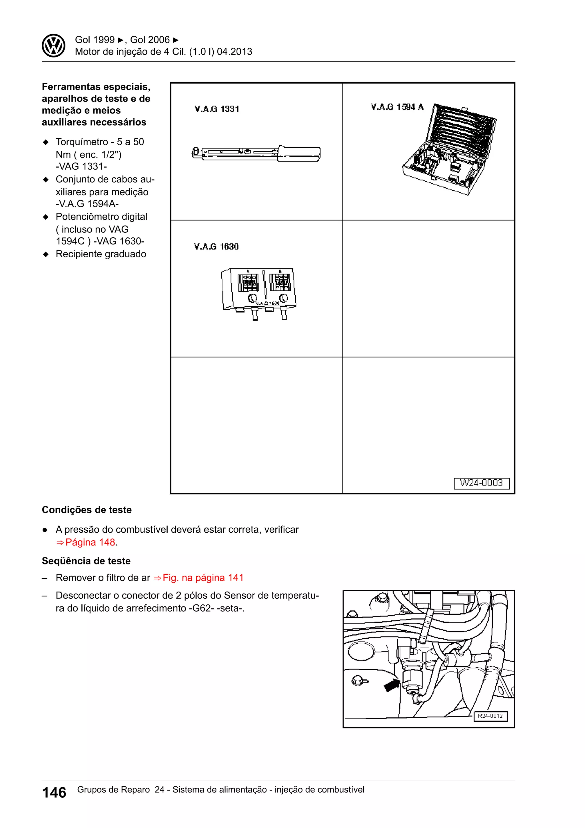 Ferramentas especiais,
aparelhos de teste e de
medição e meios
auxiliares necessários
◆ Torquímetro - 5 a 50
Nm ( enc. 1/2")
-VAG 1331-
◆ Conjunto de cabos au-
xiliares para medição
-V.A.G 1594A-
◆ Potenciômetro digital
( incluso no VAG
1594C ) -VAG 1630-
◆ Recipiente graduado
Condições de teste
● A pressão do combustível deverá estar correta, verificar
⇒ Página 148.
Seqüência de teste
– Remover o filtro de ar ⇒ Fig. na página 141
– Desconectar o conector de 2 pólos do Sensor de temperatu-
ra do líquido de arrefecimento -G62- -seta-.
3 Gol 1999 ▶, Gol 2006 ▶
Motor de injeção de 4 Cil. (1.0 l) 04.2013
146 Grupos de Reparo 24 - Sistema de alimentação - injeção de combustível
 